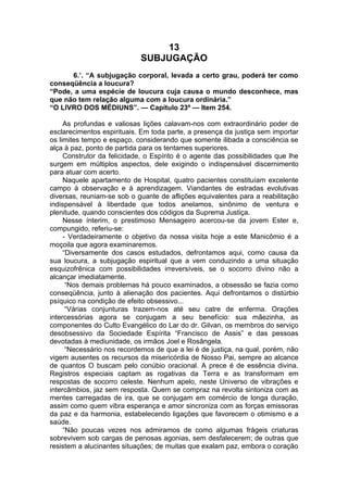 13
SUBJUGAÇÃO
6.’. “A subjugação corporal, levada a certo grau, poderá ter como
conseqüência a loucura?
“Pode, a uma espécie de loucura cuja causa o mundo desconhece, mas
que não tem relação alguma com a loucura ordinária.”
“O LIVRO DOS MÉDIUNS”. — Capítulo 23º — Item 254.
As profundas e valiosas lições calavam-nos com extraordinário poder de
esclarecimentos espirituais. Em toda parte, a presença da justiça sem importar
os limites tempo e espaço, considerando que somente ilibada a consciência se
alça à paz, ponto de partida para os tentames superiores.
Construtor da felicidade, o Espírito é o agente das possibilidades que lhe
surgem em múltiplos aspectos, dele exigindo o indispensável discernimento
para atuar com acerto.
Naquele apartamento de Hospital, quatro pacientes constituíam excelente
campo à observação e à aprendizagem. Viandantes de estradas evolutivas
diversas, reuniam-se sob o guante de aflições equivalentes para a reabilitação
indispensável à liberdade que todos anelamos, sinônimo de ventura e
plenitude, quando conscientes dos códigos da Suprema Justiça.
Nesse ínterim, o prestimoso Mensageiro acercou-se da jovem Ester e,
compungido, referiu-se:
- Verdadeiramente o objetivo da nossa visita hoje a este Manicômio é a
moçoila que agora examinaremos.
“Diversamente dos casos estudados, defrontamos aqui, como causa da
sua loucura, a subjugação espiritual que a vem conduzindo a uma situação
esquizofrênica com possibilidades irreversíveis, se o socorro divino não a
alcançar imediatamente.
“Nos demais problemas há pouco examinados, a obsessão se fazia como
conseqüência, junto à alienação dos pacientes. Aqui defrontamos o distúrbio
psíquico na condição de efeito obsessivo...
“Várias conjunturas trazem-nos até seu catre de enferma. Orações
intercessórias agora se conjugam a seu benefício: sua mãezinha, as
componentes do Culto Evangélico do Lar do dr. Gilvan, os membros do serviço
desobsessivo da Sociedade Espírita “Francisco de Assis” e das pessoas
devotadas à mediunidade, os irmãos Joel e Rosângela.
“Necessário nos recordemos de que a lei é de justiça, na qual, porém, não
vigem ausentes os recursos da misericórdia de Nosso Pai, sempre ao alcance
de quantos O buscam pelo conúbio oracional. A prece é de essência divina.
Registros especiais captam as rogativas da Terra e as transformam em
respostas de socorro celeste. Nenhum apelo, neste Universo de vibrações e
intercâmbios, jaz sem resposta. Quem se compraz na revolta sintoniza com as
mentes carregadas de ira, que se conjugam em comércio de longa duração,
assim como quem vibra esperança e amor sincroniza com as forças emissoras
da paz e da harmonia, estabelecendo ligações que favorecem o otimismo e a
saúde.
“Não poucas vezes nos admiramos de como algumas frágeis criaturas
sobrevivem sob cargas de penosas agonias, sem desfalecerem; de outras que
resistem a alucinantes situações; de muitas que exalam paz, embora o coração
 