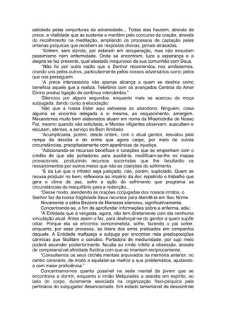 estiolado pelas conjunturas da adversidade... Todas elas haurem, através da
prece, a vitalidade que as sustenta e mantém pelo concurso da oração, através
do recolhimento na meditação, ampliando os processos de captação pelas
antenas psíquicas que recebem as respostas divinas, jamais atrasadas.
“Sofrem, sem dúvida, por estarem em recuperação, mas não exsudam
pessimismo nem enfermidade. Onde se encontram, luze a esperança e a
alegria se faz presente, qual atestado inequívoco da sua comunhão com Deus.
“Não foi por outra razão que o Senhor recomendou nos amássemos,
orando uns pelos outros, particularmente pelos nossos adversários como pelos
que nos perseguem.
“A prece intercessória não apenas alcança a quem se destina como
beneficia aquele que a realiza. Telefônio com os avançados Centros do Amor
Divino produz ligação de contínuo intercâmbio.”
Silenciou por alguns segundos, enquanto mais se acercou da moça
subjugada, dando curso à elucidação:
Não que a nossa Ester aqui estivesse ao abandono. Ninguém, coisa
alguma se encontra relegada a si mesma, ao esquecimento, àmargem.
Mecanismos muito bem elaborados atuam em nome da Misericórdia de Nosso
Pai, mesmo quando não solicitada, e Mentes viligantes observam, auscultam e
escutam, atentas, a serviço do Bem Ilimitado.
“Acumpliciada, porém, desde ontem, com o atual genitor, resvalou pela
rampa da desídia e do crime que agora carpe, por meio de outras
circunstâncias, precipitadamente com aparências de injustiça.
“Adicionando-se recursos benéficos e corações que se empenham com o
crédito de que são portadores para auxiliá-la, modificam-se-lhe os mapas
provacionais, produzindo recursos socorristas que lhe facultarão os
ressarcimentos por outros meios que não as coerções do sofrimento.
“É da Lei que o infrator seja justiçado, não, porém, supliciado. Quem se
recusa produzir no bem, reflexiona ao império da dor; repelindo o trabalho que
gera o clima de paz, sofre a ação do sofrimento que programa as
circunstâncias do reequilíbrio para a redenção...
“Desse modo, atendendo às orações conjugadas dos nossos irmãos, o
Senhor faz da nossa fragilidade Seus recursos para átendê-la em Seu Nome.
Novamente o sábio Bezerra de Menezes silenciou, significativamente.
Concentrando-se, a fim de aprofundar informações sobre a enferma, adiu:
“A Entidade que a vergasta, agora, não tem diretamente com ela nenhuma
vinculação atual. Antes assim o faz, para desforçar-se do genitor a quem supõe
odiar. Porque ela se encontra comprometida, sofre, fazendo o pai sofrer,
enquanto, por esse processo, se libera dos erros praticados em companhia
daquele. A Entidade malfazeja a subjuga por encontrar nela predisposições
cármicas que fácilitam o conúbio. Portadora de mediunidade, por cujo meio
poderá ascender posteriormente. faculta ao irmão infeliz a obsessão, através
de compreensível afinidade fluídica com que se imantam reciprocamente.
“Consultemos os seus clichês mentais arquivados na memória anterior, no
centro coronário, de modo a aquilatar-se melhor a sua problemática, ajudando-
a com maior proficiência.”
Concentramo-nos quanto possível na sede mental da jovem que se
encontrava a dormir, enquanto o irmão Melquíades a assistia em espírito, ao
lado do corpo, duramente seviciada na organização físio-psíquica pela
pertinácia do subjugador desencarnado. Em estado lamentável de descontrole
 