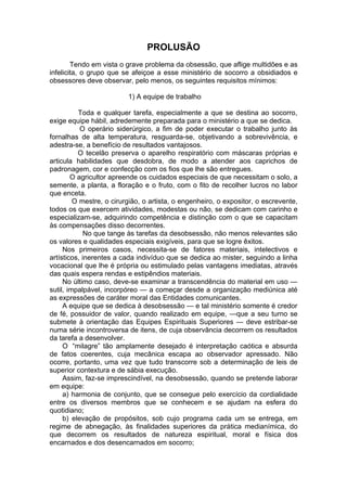 PROLUSÃO
Tendo em vista o grave problema da obsessão, que aflige multidões e as
infelicita, o grupo que se afeiçoe a esse ministério de socorro a obsidiados e
obsessores deve observar, pelo menos, os seguintes requisitos mínimos:
1) A equipe de trabalho
Toda e qualquer tarefa, especialmente a que se destina ao socorro,
exige equipe hábil, adredemente preparada para o ministério a que se dedica.
O operário siderúrgico, a fim de poder executar o trabalho junto às
fornalhas de alta temperatura, resguarda-se, objetivando a sobrevivência, e
adestra-se, a benefício de resultados vantajosos.
O tecelão preserva o aparelho respiratório com máscaras próprias e
articula habilidades que desdobra, de modo a atender aos caprichos de
padronagem, cor e confecção com os fios que lhe são entregues.
O agricultor apreende os cuidados especiais de que necessitam o solo, a
semente, a planta, a floração e o fruto, com o fito de recolher lucros no labor
que enceta.
O mestre, o cirurgião, o artista, o engenheiro, o expositor, o escrevente,
todos os que exercem atividades, modestas ou não, se dedicam com carinho e
especializam-se, adquirindo competência e distinção com o que se capacitam
às compensações disso decorrentes.
No que tange às tarefas da desobsessão, não menos relevantes são
os valores e qualidades especiais exigíveis, para que se logre êxitos.
Nos primeiros casos, necessita-se de fatores materiais, intelectivos e
artísticos, inerentes a cada indivíduo que se dedica ao mister, seguindo a linha
vocacional que lhe é própria ou estimulado pelas vantagens imediatas, através
das quais espera rendas e estipêndios materiais.
No último caso, deve-se examinar a transcendência do material em uso —
sutil, impalpável, incorpóreo — a começar desde a organização mediúnica até
as expressões de caráter moral das Entidades comunicantes.
A equipe que se dedica à desobsessão — e tal ministério somente é credor
de fé, possuidor de valor, quando realizado em equipe, —que a seu turno se
submete à orientação das Equipes Espirituais Superiores — deve estribar-se
numa série incontroversa de itens, de cuja observância decorrem os resultados
da tarefa a desenvolver.
O “milagre” tão amplamente desejado é interpretação caótica e absurda
de fatos coerentes, cuja mecânica escapa ao observador apressado. Não
ocorre, portanto, uma vez que tudo transcorre sob a determinação de leis de
superior contextura e de sábia execução.
Assim, faz-se imprescindível, na desobsessão, quando se pretende laborar
em equipe:
a) harmonia de conjunto, que se consegue pelo exercício da cordialidade
entre os diversos membros que se conhecem e se ajudam na esfera do
quotidiano;
b) elevação de propósitos, sob cujo programa cada um se entrega, em
regime de abnegação, às finalidades superiores da prática medianímica, do
que decorrem os resultados de natureza espiritual, moral e física dos
encarnados e dos desencarnados em socorro;
 