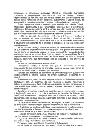 emocional, o perseguidor procurava ofendê-la, proferindo expressões
chocantes e golpeando-a continuamente com os punhos cerrados.
Impossibilitado de ver-nos, face aos fluídos densos em que se agitava nas
baixas faixas vibratórias em que respirava, subitamente o Espírito deixou de
ver sua vítima, ficando mais acirrado pela ira no deplorável comportamento.
Embora sem capacidade no momento, para entender a ocorrência, O irmão
Melquíades desenovelou-a das emanações pestosas que a prostravam,
aplicando a terapia da palavra gentil e amiga, que ela recebia em forma de
indescritível bem-estar. Em poucos momentos, dormia espiritualmente tranqüila
sob a ação anestésica que lhe dispensara o Enfermeiro, bondoso.
— Não nos compete de momento — informou o Orientador —desligar o
seu perseguidor, na atual circunstância. Para tal se fará necessária a
contribuição do sacrifício do genitor de Ester, a fim de esclarecer devidamente
o adversário, conquistando-lhe a amizade e o respeito, o que será tentado em
ocasião própria.
“Nosso primeiro esforço será o de atenuar as recordações desordenadas
de que ela se vê objeto no transe da subjugação. Nos poucos momentos em
que se liberta do sicário da sua paz, a mente em turbilhão ressuscita doridas
lembranças que a perturbam, levando-a ao dédalo do desequilíbrio, face à
impossibilidade de situar-se no clima da razão, tendo em vista a mixórdia
psíquica, decorrente dos tormentosos dias do passado e dos aflitivos do
presente.
“Acuremos cuidadosamente a observação.”
Percebemos, então, à medida em que lhe fixávamos o núcleo
correspondente aos registros da memória, surgirem cenas vivas, como se
fôramos transferidos para o local em que sucediam.
Tomado pela surpresa da ocorrência, ia formular indagação, quando ouvi
telepaticamente a palavra austera do Diretor Espiritual, concitando-me à
atenção.
Era noite e uma jovem de porte elegante em sala sombria de rica vivenda
confabulava com um sacerdote de face macilenta e severa, maneiroso e
astuto. A conversação se fazia em torno da usurpação de bens pertencentes a
uma mulher que deveria doá-los, estando naquele momento à borda da
desencarnação...
Sedutora e ambiciosa, impunha ao sacerdote que, somente após conseguir
a legitimação dos bens, concordaria continuar o romance da ilicitude que
mantinham. Percebia-se o desprezo com que o tratava. O homem, porém,
apaixonado, não se dava conta da exploração criminosa a que estava sendo
submetido impiedosamente.
De repente as cenas se sucederam, ressurgindo a jovem com aparência
de meia-idade, atormentada por Espíritos muito infelizes que a vituperavam.
O religioso, ao seu lado, ostentava as cores de que se orgulhava, alçado
que fora à categoria de Monsenhor, por ela prosseguindo esbulhado, em
conciliábulo infeliz, de que não se podia libertar.
Nela se percebiam, também, as angústias da insopitável frustração em
que despenhara, a despeito do quanto conseguira.
Logo após retornaram as cenas primeiras que desapareciam no tumulto
das impressões perturbadoras, sem contornos.
Tornamos, então, à ambiência do apartamento hospitalar:
— Aí estão as matrizes do seu estado atual — informou o Médico
 