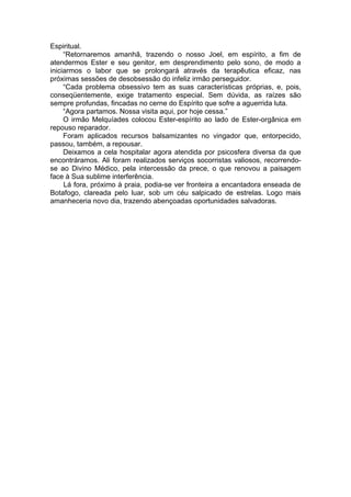 Espiritual.
“Retornaremos amanhã, trazendo o nosso Joel, em espírito, a fim de
atendermos Ester e seu genitor, em desprendimento pelo sono, de modo a
iniciarmos o labor que se prolongará através da terapêutica eficaz, nas
próximas sessões de desobsessão do infeliz irmão perseguidor.
“Cada problema obsessivo tem as suas características próprias, e, pois,
conseqüentemente, exige tratamento especial. Sem dúvida, as raízes são
sempre profundas, fincadas no cerne do Espírito que sofre a aguerrida luta.
“Agora partamos. Nossa visita aqui, por hoje cessa.”
O irmão Melquíades colocou Ester-espírito ao lado de Ester-orgânica em
repouso reparador.
Foram aplicados recursos balsamizantes no vingador que, entorpecido,
passou, também, a repousar.
Deixamos a cela hospitalar agora atendida por psicosfera diversa da que
encontráramos. Ali foram realizados serviços socorristas valiosos, recorrendo-
se ao Divino Médico, pela intercessão da prece, o que renovou a paisagem
face à Sua sublime interferência.
Lá fora, próximo à praia, podia-se ver fronteira a encantadora enseada de
Botafogo, clareada pelo luar, sob um céu salpicado de estrelas. Logo mais
amanheceria novo dia, trazendo abençoadas oportunidades salvadoras.
 