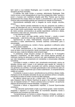 bem assim a sua tutelada Rosângela, que é auxiliar de Enfermagem, no
Sanatório da Praia Vermelha...
O anfitrião não pôde ocultar a surpresa, defrontando Rosângela. Pela
mente reviveu a cena desagradável em que fora protagonista infeliz, quando a
jovem o buscara com manifesta simpatia pela filha. Parecia que os Céus
apresentavam-lhe ensejo ditoso de reparar o procedimento a que se deixara
conduzir pela animosidade gratuita que mantinha em relação ao Espiritismo.
Demonstrando satisfação ante a chegada de novos amigos, elucidou,
sincero:
— Hoje o Senhor penetra realmente no meu lar, porqüanto me confere o
ensejo de desculpar-me com a senhorita pela indelicadeza e incivilidade com
que a tratei noutra oportunidade, aqui mesmo... Sua religião, de fato, é pauta
de nobre conduta, promovendo-a ao perdão espontâneo, conforme o atesta,
retornando a esta casa que, doravante, é também sua.
A voz traía-lhe a emoção.
— Sou eu quem vos roga perdão, senhor Coronel — acudiu a jovem
embaraçada — pela forma como agi, extemporânea, desajeitadamente.
Apertaram-se as mãos, fraternalmente, enquanto dona Margarida os
convidava a todos adentrarem-se, tomando assentos confortáveis para a
conversação.
A palestra generalizou-se, cordial e franca, agradável e edificante sobre
assuntos vários e rápidos.
Às 20:00, delicadamente, o Cel. Sobreira solícitou permissão para dar
início ao labor a que se propunha, sendo convidado bem como os demais pelo
dono da casa, à sala de refeições onde tomaram lugar.
O prestimoso amigo trouxera consigo um exemplar de “O Evangelho
Segundo o Espiritismo”, de Allan Kardec, cujo volume deixava perceber as
iniludíveis marcas do demorado e contínuo uso, pelo trabalhador fiel do Cristo
que nele mergulhava o pensamento em constantes e emocionadas reflexões
luminíferas.
Convidado à oração, o médium Joel, visivelmente emocionado, exorou as
bênçãos divinas para o grupo e em particular para aquele lar, incluindo a
alienada distante, cujo nome, enunciado com carinho, produziu impacto forte
nos genitores ora contritos. A emoção generalizada e sob controle de cada um
traduzia as intenções superiores que a todos sustentavam, no empreendimento
cristão em começo.
O ambiente, a pouco e pouco, semelhando-se às primitivas células cristãs,
impregnou-se de vibrações saturadas de paz que penetrava almas e corações,
irmanando-os todos em fortes vínculos de afeto espiritual.
No silêncio natural que se fez, o diretor abriu “O Evangelho”, conduzido
pela intangível mão do Mentor Espiritual do grupo e leu com bem modulada
voz, do Capítulo número 11º, “Amar o próximo como a si mesmo”, as oportunas
páginas de Emmanuel e Pascal intituladas: “O egoísmo”.
Concluída a leitura e seguramente inspirado, o Coronel Epaminondas
considerou:
— De relevante oportunidade a lição a que fomos guiado, neste momento,
porqüanto o egoísmo é a causa matriz de incontáveis desastres morais e
sofrimentos que irrompem por toda parte.
“Compreendessem os homens a própria fraqueza e limitação, portanto, a
necessidade de se ajudarem mutuamente, e diversas seriam as paisagens
 