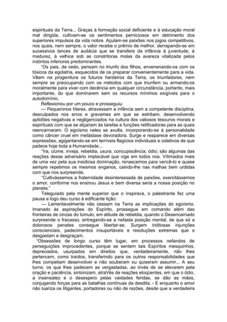 espirituais da Terra... Graças à formação social deficiente e à educação moral
mal dirigida, cultivam-se os sentimentos perniciosos em detrimento dos
superiores impulsos da vida nobre. Açulam-se paixões nos jogos competitivos,
nos quais, nem sempre, o valor recebe o prêmio de melhor, derrapando-se em
sucessivos lances de audácia que se transfere da infância à juventude, à
madurez, à velhice sob as constritoras molas da avareza vitalizada pelos
instintos inferiores predominantes.
“Os pais, de cedo, pensam no triunfo dos filhos, envenenando-os com os
tóxicos da egolatria, esquecidos de os preparar convenientemente para a vida.
Vêem na progenitura os futuros herdeiros da Terra, os triunfadores, nem
sempre se preocupando com os métodos com que triunfem ou armando-os
moralmente para viver com decência em qualquer circunstância, portanto, mais
importante, do que dominarem sem os recursos mínimos exigíveis para o
autodomínio.
Reflexionou por um pouco e prosseguiu:
— Pequeninos títeres, atravessam a infância sem a competente disciplina,
desculpados nos erros e gravames em que se estribam, desenvolvendo
aptidões negativas e negligenciados na cultura dos valiosos tesouros morais e
espirituais com que se alçariam às tarefas e funções retificadoras para as quais
reencarnaram. O egoísmo neles se avulta, incorporando-se à personalidade
como câncer cruel em metástase devoradora. Surge e reaparece em diversas
expressões, agigantando-se em terríveis flagícios individuais e coletivos de que
padece hoje toda a Humanidade...
“Ira, ciúme, inveja, rebeldia, usura, concupiscência, ódio; são algumas das
reações desse adversário implacável que vige em todos nos. Vítimados mais
de uma vez pela sua insidiosa dominação, renascemos para vencê-lo e quase
sempre repetimos os mesmos enganos, caindo-lhe nas malhas bem urdidas
com que nos surpreende.
“Cultivássemos a fraternidade desinteressada de paixões, exercitássemos
o amor, conforme nos ensinou Jesus e bem diversa seria a nossa posição no
planeta.”
Teleguiado pela mente superior que o inspirava, o palestrante fez uma
pausa e logo deu curso à edificante lição:
— Lamentavelmente não cessam na Terra as implicações do egoísmo.
Imanado às aspirações do Espírito, prossegue em comando além das
fronteiras de cinzas do túmulo, em atitude de rebeldia, quando o Desencarnado
surpreende o fracasso, entregando-se a nefasta posição mental, de que só a
dolorosos penates consegue libertar-se. Surgem inditosas injunções
conscienciais, padecimentos insuportáveis e resoluções extremas que o
desgastam e desgraçam.
“Obsessões de longo curso têm lugar, em processos nefandos de
perseguições improcedentes, porque se sentem tais Espíritos mesquinhos,
depreciados, usurpados em direitos que, verdadeiramente, não lhes
pertencem, como traídos, transferindo para os outros responsabilidades que
lhes competiam desenvolver e não souberam ou quiseram assumir... A seu
turno, os que lhes padecem as vergastadas, ao invés de se elevarem pela
oração e paciência, sintonizam, atraVés de reações eloqüentes, em que o ódio,
a insensatez e o desespero pelas vaidades feridas, se dão as mãos,
conjugando forças para as batalhas contínuas da desdita. - E enquanto o amor
não luariza os litigantes, portadores ou não de razões, desde que a verdadeira
 