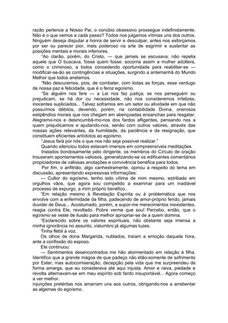 razão pertence a Nosso Pai, o conúbio obsessivo prossegue indefinidamente.
Não é o que vemos a cada passo? Todos nos julgamos vítimas uns dos outros.
Ninguém deseja disputar a honra de servir e desculpar, antes nos esforçamos
por ser ou parecer pior, mais poderoso na arte de esgrimir e sustentar as
posições mentais e morais inferiores.
“Ao clarão, porém, do Cristo, — que jamais se escusava; não repelia
aquele que O buscava, fosse quem fosse: socorria assim a mulher adúltera,
como o criminoso, a todos concedendo oportunidade para reabilitar-se —
modificar-se-ão as contingências e situações, surgindo a antemanhã do Mundo
Melhor que todos anelamos.
“Não descuremos, pois, de combater, com todas as forças, esse verdugo
de nossa paz e felicidade, que é o feroz egoísmo.
“Se alguém nos fere — a Lei nos faz justiça; se nos perseguem ou
prejudicam, se há dor ou necessidade, não nos consideremos infelizes,
inocentes supliciados... Talvez soframos em um setor ou atividade em que não
possuímos débitos, devendo, porém, na contabilidade Divina, onerosos
estipêndios morais que nos chegam em abençoadas ensanchas para resgatar.
Alegremo-nos e desincumbâ-mo-nos dos fardos afligentes, pensando nos a
quem prejudicamos e ajudando-nos, senão com outros valores, através das
nossas ações relevantes, da humildade, da paciência e da resignação, que
constituem eficientes antídotos ao egoísmo.
“Jesus fará por nós o que nos não seja possível realizar.”
Quando silenciou todos estavam imersos em compreensíveis meditações.
Instados bondosamente pelo dirigente, os membros do Círculo de oração
trouxeram apontamentos valiosos, generalizando-se os edificantes comentários
propiciadores de valiosas anotações e convivência benéfica para todos.
Por fim, o anfitrião, algo canhestramente, opinou a respeito do tema em
discussão, apresentando expressivas informações:
— Cultor do egoísmo, tenho sido vítima de mim mesmo, estribado em
orgulhos vãos, que agora sou compelido a examinar para um inadiável
processo de expurgo, a mim próprio benéfico..
“Em relação mesmo à Revelação Espírita ou à problemática que nos
envolve com a enfermidade da filha, padecendo de amor-próprio ferido, jamais
duvidei de Deus... Acostumado, porém, a supor-me merecimentos inexistentes,
reagia contra Ele, revoltado. Pobre verme que sou! Percebo, então, que o
egoísmo se veste de ilusão para melhor apropriar-se de a quem domina.
“Esclarecido sobre os valores espirituais, não obstante seja imensa a
minha ignorância no assunto, vislumbro já algumas luzes.
Tinha flébil a voz.
Os olhos de dona Margarida, nublados, traíam a emoção daquela hora,
ante a confissão do esposo.
Ele continuou:
— Sentimentos desencontrados me hão atormentado em relação à filha.
Identifico que a grande mágoa de que padeço não étão-somente de sofrimento
por Ester, mas autocomiseração, decepção pela vida que me surpreendeu de
forma amarga, que eu considerava até aqui injusta. Amor e raiva, piedade e
revolta alternavam-se em meu espírito sob fardo insuportável... Agora começo
a ver melhor.
injunções pretéritas nos amarram uns aos outros, obrigando-rios a arrebentar
as algemas do egoísmo.
 