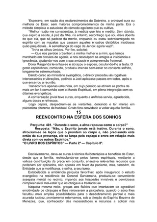 “Esperava, em razão dos esclarecimentos do Sobreira, a provável cura ou
melhora de Ester, sem maiores comprometimentos de minha parte. Era o
método simplista e astucioso do cômodo egoísmo que eu cultivo.
“Melhor razão me conscientiza, à medida que leio e medito. Sem dúvida,
que aspiro à saúde, à paz da filha, no entanto, reconheço que sou mais doente
do que ela, que só padece da mente, enquanto eu estou sobrecarregado no
espírito com as mazelas que causam aqueles e outros distúrbios insidiosos
quão prejudiciais.. À semelhança do cego de Jericó: agora vejo!”.
Tinha os olhos úmidos. Por fim, solicitei:
— Que nos perdoe o Senhor: a minha mulher e a mim, que temos
marchado em círculos de agonia, e nos desculpem os amigos a insipiência e
ignorância, ajudando-nos com a sua amizade e compreensão fraternal.
Dona Margarida levantou-se e abraçou o esposo, osculando-lhe a testa. O
gesto espontâneo, comovido, produziu imenso bem-estar no consorte sofrido,
longamente estremunhado.
Dando curso ao ministério evangélico, o diretor procedeu às rogativas
intercessórias e vibrações, pedindo a Joel aplicasse passes em todos, após o
que encerrou a reunião.
Transcorrera apenas uma hora, em cujo período se abriam as portas de
mais um lar à comunhão com o Mundo Espiritual, em plena integração com os
ditames evangélicos.
A conversação jovial teve curso, enquanto a anfitrioa servia, agradecida,
alguns doces e refrescos.
Logo depois, despediram-se os visitantes, deixando o lar imerso em
psicosfera diferente da habitual. Cristo fora convidado a voltar àquela família.
15
REENCONTRO NA ESFERA DOS SONHOS
Pergunta: 401. “Durante o sono, a alma repousa como o corpo?”
Resposta: “Não, o Espírito jamais está inativo. Durante o sono,
afrouxam-se os laços que o prendem ao corpo e, não precisando este
então da sua presença, ele se lança pelo espaço e entra em relação mais
direta com os outros Espíritos.”
“O LIVRO DOS ESPÍRITOS” — Parte 2ª — Capítulo 8º.
Decisivamente, dava-se curso à técnica fluídoterápica a benefício de Ester,
desde que a família, revinculando-se pelos liames espirituais, mediante a
valiosa contribuição da prece em conjunto, ensejava relevantes recursos que
poderiam ser aplicados, não apenas em favor da paciente, mas, também, da
Entidade que a mortificava, e sofria, a seu turno.
Estabelecida a ambiência psíquica favorável, após inaugurado o estudo
evangélico na residência do Coronel Santamaria, produziu-se conveniente
assepsia mental no recinto, impondo aos hóspedes invisíveis e perniciosos
compreensível mal-estar que os obrigava a trasladar-se.
Naquela mesma noite, graças aos fluídos que imantavam de agradável
emotividade os cônjuges e lhes renovavam a psicosfera, quando o sono lhes
facultou mais amplas possibilidades para o desdobramento parcial e mais
acurada lucidez, prontamente retornamos, sob a direção do Espírito Bezerra de
Menezes, que, conhecedor das necessidades e recursos a aplicar nos
 
