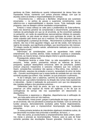 genitores de Ester, deslindou-os quanto indispensável da densa faixa das
impressões físicas, mantendo com ambos precioso diálogo, com que os
elucidou sobre as tarefas e responsabilidades em começo.
- Encontramo-nos — referiu-se o Benfeitor, dirigindo-se aos surpresos
encarnados — no pórtico de graves e superiores cometimentos. Justo
referirmo-nos a responsabilidades e deveres novos. Toda realização exige
programa, caso se desejem colimar resultados compensadores.
Embora o nosso esforço se volte para a problemática de Ester-enferma,
todos nós devemos penetrar de compreensão e discernimento, porqüanto as
matrizes da perturbação em que se vê envolvida, se lhe encontram sediadas
no perispírito, em razão de experiências reencarnatórias infelizes do passado.
Nesse sentido, os pais atuais se situam como partícipes de ontem, de certo
modo culpados pelo drama que ora a martiriza. Em toda conjuntura dolorosa
há, impostergável, a presença de dívidas... Recorreremos à proteção divina, no
entanto, não nos é lícito aguardar milagre, que tal não existe, nem tampouco
regime de exceção, que significaria privilégio, que reconhecemos não merecer.
“O milagre resulta do trabalho salutar, adredemente realizado que funciona a
tempo próprio e justo.”
Interrompeu as considerações como se aguardasse mais amplo
entendimento dos ouvintes atentos. Estes revelavam surpresa e ansiedade,
traduzindo, ao mesmo tempo, imensa alegria interior e grande expectativa.
Prosseguindo, aclarou mais:
- Planejamos levá-los a visitar Ester, na cela expurgatória em que se
encontra... Antes, porém, precisamos reforçar as reservas de ânimo,
porqüanto, qualquer desequilíbrio emocional, além de perturbá-la, poderá
produzir prejuízos inesperados à caravana visitadora que nos conduzirá.
Assim, compete-lhes considerar não apenas a filha-vítima, mas, também, o
algoz-vítimado, sequioso de proteção e socorro, necessitado do amor de todos
nós... Convém reconheçamos que a nossa tarefa de caridade tem em mira não
somente aqueles que sofrem, mas, também, os que produzem o sofrimento...
“A dor é bênção, bem o sabemos, caminho de ascensão espiritual, porta
de serviço por cuja soleira transitamos na direção dos rumos mais expressivos
e relevantes... Ajudar é realização de auto-socorro com que nos despojamos
das mazelas antigas e dos gravames próximos...
“Defendidos pela força da prece, de que nos revestiremos, cabe-nos
preservar um clima especial da mente em vigilância, a fim de que as
contingências do serviço não nos surpreendam em desconcerto ou
desequilíbrio.
“Renovemos a esperança e, diligentes, disponhamo-nos à edificação do
bem, em toda parte como em nós mesmos.
“Naturalmente, nossa jovem, graças à perturbação de longo curso em que
se vê envolvida, não nos perceberá a presença de imediato. Com os centros da
lucidez psíquica, demoradamente excitados pelos fluídos degeneradores,
requisitará tempo para a imprescindível Iecomposição das faculdades
pensantes.
“A nossa primeira tentativa de intercâmbio objetivará ministérios outros, do
que decorrerão incursões mais profundas e benéficas, de futuro...»
Para nós outros, já acostumados a empreendimentos desta ordem, eram-
nos claras e precisas as recomendações. Todavia, para os pais de Ester
somente parcelas das elucidações ficavam gravadas. Outrossim, no seu
 