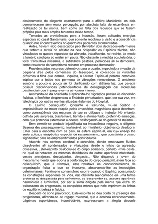 deslocamento do elegante apartamento para o aflitivo Manicômio, os dois
permaneceram sem maior percepção, por absoluta falta de experiência em
realização de tal monta, bem como por falta dos recursos que se faziam
próprios para mais amplos tentames nesse tempo.
Tomadas as providências para a incursão, foram aplicadas energias
especiais no casal Santamaria, que somente recobrou a visão e a consciência
quando nos encontrávamos no quarto das pacientes atormentadas.
Antes, haviam sido destacados pelo Benfeitor dois dedicados enfermeiros
que tinham a tarefa de afastar da cela hospitalar os Espíritos frívolos, não
vinculados ao quadro reparador da alienada, trabalhando, no recinto, de modo
a torná-lo condigno ao mister em pauta. Não obstante a medida acautelatória, o
local transudava miasmas, e substância pastosa, perniciosa ali se demorava,
como resultante do vampirismo reinante em processo dominador.
Providenciados recursos defensivos para o quarto, impedindo a invasão da
pequena área pelos comensais do desespero, e colocados os visitantes
próximos à filha que dormia, inquieta, o Diretor Espiritual perorou comovida
súplica que a todos nos permeou de vibrações renovadoras. O ambiente
sombrio a pouco e pouco se foi clarificando com diáfana luz, que parecia
possuir desconhecidas potencialidades de desagregação das moléculas
pestilenciais que impregnavam a atmosfera interna.
Acercando-se da obsidiada e aplicando-lhe vigorosos passes de dispersão
fluídica, o Benfeitor desprendeu a Entidade perturbadora, que, por sua vez, era
teledirigida por outras mentes situadas distantes do Hospital.
O Espírito perseguidor, ignorante e iracundo, viu-se contido e
impossibilitado de maior reação pelos envoltórios magnéticos que o detinham,
como conseqüência dos recursos de que se utilizava o Instrutor. No entanto,
colhido pela surpresa, blasfemava, hórrido e atormentado, proferindo ameaças,
com que pretendia exterminar a doente, desforçando-se do genitor da mesma.
Sem permitir-se piedade injustificada ou impaciência negativa, o diligente
Bezerra deu prosseguimento, inalterável, ao ministério, objetivando desdobrar
Ester para o encontro com os pais, na esfera espiritual, em cujo ensejo lhe
seria aplicada terapêutica especial de esclarecimento, que constituiria o passo
significativo para os empreendimentos porvindouros.
Atuando nos centros cerebral e coronário, donde emanavam fluídos
dissolventes ali condensados e vitalizados desde o início da agressão
obsessiva, Ester-espírito deslocou-se do corpo somático, perfeito símile deste,
no qual se notavam as mesmas debilidades do outro: aparência maltratada,
vestes andrajosas, descuidadas, desgaste... Não dispondo a jovem do
mecanismo mental que aciona a conformação do corpo perispiritual em face ao
desequilíbrio, que a vítimava, este retratava os condicionamentos da
organização física a que se imantava, absorvendo-lhe as imposições
determinantes. Fenômeno consentâneo ocorre quando o Espírito, acostumado
às construções superiores da Vida, não obstante reencarnado em uma forma
grotesca ou desgastada pelo sofrimento, ao desprender-se, assume aparência
harmoniosa e luminífera, por ser o soma dirigido pela mente que extrai do
psicossoma os progressos, as conquistas morais que nele imprimem as linhas
de equilíbrio, beleza e fluidez.
Desperta do sono provocado, Ester-espírito se deu conta da presença dos
progenitores, atirando-se ao regaço maternal, que a acolheu carinhosamente.
Lágrimas espontâneas, incontroláveis, expressavam a alegria daquele
 