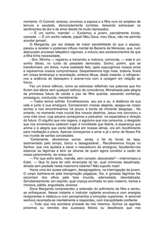 momento. O Coronel, ansioso, envolveu a esposa e a filha num só amplexo de
ternura e saudade, demoradamente contidas, deixando extravasar os
sentimentos de dor e de amor desde há muito represados.
— É um sonho, mamãe! — Exclamou a jovem, parcialmente lúcida,
cansada. — Ë um sonho celeste, papai! Meu Deus, meu Deus, não me permita
acordar jamais!..
D. Margarida, por ser dotada de maior sensibilidade do que o esposo,
passou a receber o poderoso influxo mental de Bezerra de Menezes, que, num
abençoado processo telepático vigoroso, a induziu aos esclarecimentos de que
a filha tinha necessidade.
- Sim, filhinha — registrou e transmitiu a matrona, comovida, — este é um
sonho ditoso, no curso do pesadelo demorado. Sonho, porém, que se
transformará, em breve, numa realidade feliz, após expungirmos nossos erros
e repararmos nossos compromissos. Despertaremos logo mais, todavia, ficará
em nossa lembrança a recordação, embora tênue, deste instante, a refrigerar-
nos a ardência do desespero e acenar-nos com a coragem em relação ao
futuro.
Fez um breve silêncio, como se estivesse refletindo nas palavras que lhe
fluíam dos lábios sem qualquer esforço da consciência. Mimetisada pela alegria
da promessa futura de saúde e paz da filha querida, estuando confiança,
prosseguiu, conduzida, mentalmente:
— Todos temos sofrido. Envelhecemos, seu pai e eu, à distância da sua
cela e junto à sua amargura. Esmaeceram nossas alegrias, apagou-se nosso
sorriso e nos encontrávamos há pouco à borda de iminente desgraça... No
entanto, no momento mais crucial dos nossos destinos, Jesus nos convocou a
uma vida nova, cuja aduana começamos a perlustrar, na expectativa e direção
do futuro. O orgulho que nos cegava, o egoísmo que nos consumia, o desgosto
que nos envenenava cederam lugar à humildade que liberta, à esperança que
anima e à alegria que canta bênçãos em nossas almas, ora em recolhimento
para meditação e prece. Apenas começamos a amar e já o amor de Nosso Pai
nos inunda de santas concessões.
“Certamente, deveremos sorver, ainda, o fel do fundo da taça,
sedimentado pelo tempo, tóxico e desagradável... Recolheremos forças no
Senhor, que nos ajudará a secar o nascedouro da amargura, facultando-nos
estancar as lágrimas e lenir as úlceras de quem agora constituí a razão do
nosso perecimento, da nossa dor. .
— Por que sofro tanto, mamãe, sem consolo, desvairada? —interrompeu-a
Ester. — Que fiz para ter sido arrancada do lar, qual criminosa desalmada,
atirada sem piedade nesta masmorra odienta? Não suporto mais!
Havia uma dor quase selvagem, desagregadora, na interrogação da jovem,
O corpo banhava-se pela transpiração pegajosa, fria, e grossas lágrimas lhe
escorriam dos olhos pela face imunda, edemadada, desvitalizada.
Simultaneamente, em espírito, qual criança aninhada no seio materno, tremia e
chorava, pálida, angustiada, ansiosa.
Dona Margarida compreendeu a extensão do sofrimento da filha e sentiu-
se enfraquecer. Nesse instante o Instrutor vigilante envolveu-a com energias
revigorantes e vitalizou-a com pensamentos e emoções superiores. A sensível
senhora recompôs-se mentalmente e respondeu, com tranqüilidade confiante:
— Tudo que nos acontece procede de nós mesmos. Somos os agentes
próximos ou remotos dos sucessos felizes ou desditosos que nos
 
