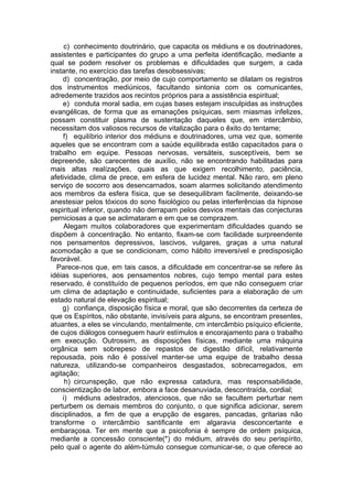 c) conhecimento doutrinário, que capacita os médiuns e os doutrinadores,
assistentes e participantes do grupo a uma perfeita identificação, mediante a
qual se podem resolver os problemas e dificuldades que surgem, a cada
instante, no exercício das tarefas desobsessivas;
d) concentração, por meio de cujo comportamento se dilatam os registros
dos instrumentos mediúnicos, facultando sintonia com os comunicantes,
adredemente trazidos aos recintos próprios para a assistência espiritual;
e) conduta moral sadia, em cujas bases estejam insculpidas as instruções
evangélicas, de forma que as emanações psíquicas, sem miasmas infelizes,
possam constituir plasma de sustentação daqueles que, em intercâmbio,
necessitam dos valiosos recursos de vitalização para o êxito do tentame;
f) equilíbrio interior dos médiuns e doutrinadores, uma vez que, somente
aqueles que se encontram com a saúde equilibrada estão capacitados para o
trabalho em equipe. Pessoas nervosas, versáteis, susceptíveis, bem se
depreende, são carecentes de auxílio, não se encontrando habilitadas para
mais altas realízações, quais as que exigem recolhimento, paciência,
afetividade, clima de prece, em esfera de lucidez mental. Não raro, em pleno
serviço de socorro aos desencarnados, soam alarmes solicitando atendimento
aos membros da esfera física, que se desequilibram facilmente, deixando-se
anestesiar pelos tóxicos do sono fisiológico ou pelas interferências da hipnose
espiritual inferior, quando não derrapam pelos desvios mentais das conjecturas
perniciosas a que se aclimataram e em que se comprazem.
Alegam muitos colaboradores que experimentam dificuldades quando se
dispõem à concentração. No entanto, fixam-se com facilidade surpreendente
nos pensamentos depressivos, lascivos, vulgares, graças a uma natural
acomodação a que se condicionam, como hábito irreversível e predisposição
favorável.
Parece-nos que, em tais casos, a dificuldade em concentrar-se se refere às
idéias superiores, aos pensamentos nobres, cujo tempo mental para estes
reservado, é constituído de pequenos períodos, em que não conseguem criar
um clima de adaptação e continuidade, suficientes para a elaboração de um
estado natural de elevação espiritual;
g) confiança, disposição física e moral, que são decorrentes da certeza de
que os Espíritos, não obstante, invisíveis para alguns, se encontram presentes,
atuantes, a eles se vinculando, mentalmente, cm intercâmbio psíquico eficiente,
de cujos diálogos conseguem haurir estímulos e encorajamento para o trabalho
em execução. Outrossim, as disposições físicas, mediante uma máquina
orgânica sem sobrepeso de repastos de digestão difícil, relativamente
repousada, pois não é possível manter-se uma equipe de trabalho dessa
natureza, utilizando-se companheiros desgastados, sobrecarregados, em
agitação;
h) circunspeção, que não expressa catadura, mas responsabilidade,
conscientização de labor, embora a face desanuviada, descontraída, cordial;
i) médiuns adestrados, atenciosos, que não se facultem perturbar nem
perturbem os demais membros do conjunto, o que significa adicionar, serem
disciplinados, a fim de que a erupção de esgares, pancadas, gritarias não
transforme o intercâmbio santificante em algaravia desconcertante e
embaraçosa. Ter em mente que a psicofonia é sempre de ordem psíquica,
mediante a concessão consciente(*) do médium, através do seu perispírito,
pelo qual o agente do além-túmulo consegue comunicar-se, o que oferece ao
 