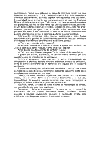 surpreendem. Porque não saibamos a razão da ocorrência infeliz, isto não
implica na sua inexistência. O que ora desconhecemos, logo mais se configura
ao nosso esclarecimento. Sabendo esperar, conseguiremos tudo esclarecer.
Indispensável, neste momento, nos conscientizarmos de que nos Estatutos
Divinos a injustiça não tem lugar. Tudo ocorre como reação natural das ações
que praticamos. No imo de cada vítima vige um causador de danos, encontra-
se um defraudador da ordem, do equilíbrio, violador do amor... Não nos preo­
cupemos, portanto, por agora, com os porquês, antes pensemos no como
proceder de modo a nos liberarmos da conjuntura aflitiva, reabilitando-nos
perante a Consciência Divina, O essencial, portanto, é confiar em Deus.
Ester-espírito, impregnada pelas palavras lenificadoras e pelos fluídos
renovadores que a genitora lhe transmitia ao recebê-los do Instrutor, e também
decorrentes do entranhado amor materno, mais calma, gemeu:
— Tenho sono, mamãe, estou cansada!
— Repouse, filhinha — sussurrou a senhora, quase num acalanto, —
Jesus a abençoará com o repouso. Confie em Deus e espere!
Ainda dirigida pela força mental do Benfeitor, repetiu:
— Tudo está bem! Não se desespere! Tenha paciência! Seremos felizes.
A jovem, em espírito, adormecida, foi carinhosamente removida por dois
Assistentes que se encontravam de sobreaviso.
O Coronel Constâncio, silencioso todo o tempo, impossibilitado de
compreender a extensão daquele ministério socorrista, deixava-se emocionar,
como se estivesse libertando-se do torniquete de angústia que o dilacerava
cruelmente.
À saída de Ester-espírito, sem entender plenamente quanto ocorria, tomou
as mãos da esposa e beijou-as, ternamente, desejando traduzir no gesto o que
as palavras não conseguiriam expressar.
O corpo da jovem obsidiada repousava pela primeira vez nos últimos
meses, sem a constrição tormentosa do inimigo desencarnado. Por sua vez,
impossibilitado de agredi-la naquele comenos, mais tarde, recomeçaria a
perseguição sinistra em que se engàlfinhava, desesperado.
Estavam, porém, lançadas as linhas mestras da recuperação de ambos,
na reconstituição das suas vidas espirituais.
Encerrando o labor e encaminhando de volta ao lar, o matrimônio
Santamaria, sob sua superior assistência, orando, afervorado, Bezerra
encerrou a incursão salvacionista, enquanto a madrugada, envolta pelo
mistério da noite, lampejava astros no firmamento insondável.
 
