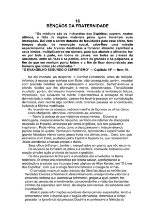 16
BÊNÇÃOS DA FRATERNIDADE
“Os médiuns são os intérpretes dos Espíritos; suprem, nestes
últimos, a falta de órgãos materiais pelos quais transitam suas
instruções. Daí vem o serem dotados de faculdades para esse efeito. Nos
tempos atuais, de renovação social, cabe-lhes uma missão
especialíssima; são árvores destinadas a fornecer alimento espiritual a
seus irmãos; multiplicam-se em número, para que abunde o alimento; há-
os por toda a parte, em todos os países, em todas as classes da
sociedade, entre os ricos e os pobres, entre os grandes e os pequenos, a
fim de que em nenhum ponto faltem e a fim de ficar demonstrado aos
homens que todos são chamados.”
“O EVANGELHO SEGUNDO O ESPIRITISMO” — Capítulo 19º — Item 10.
No dia imediato, ao despertar, o Coronel Constâncio, antes da refeição,
informou à esposa que sonhara com Ester, não conseguindo, porém, recordar
com precisão detalhes que encadeassem o acontecido. Semelhavam-se a
clichês rápidos que lhe afloravam à mente, desordenados. Tranqüilidade
inusitada, porém, dominava-o interiormente, misturada a lembranças felizes,
imprecisas, que lucilavam na mente. Experimentava a sensação de haver
dormido toda a noite, entretanto, parecia-lhe havê-la passado em confabulação
demorada, num recinto algo sombrio onde diversas pessoas se encontravam,
incluindo a filhinha mortificada.
Ao recordar-se da obsessa, nublaram-se-lhe de lágrimas os olhos claros.
Dona Margarida, atenciosa, comovendo-se, acentuou:
— Tenho a certeza de que visitamos nossa menina... Durante a
madrugada, inesperadamente despertei, sentindo-me retornar de abençoada
excursão ao Hospital, amparada por seres angélicos, que nos guiavam e
inspiravam. Pude vê-los, ainda, como a desaparecerem, interpenetrando
parede afora do quarto. Permaneci meditando, recordando e experimentei tão
grande felicidade interior como jamais fruíra nos últimos anos... Creio, sim, que
estivemos com Ester, ajudados pelos Espíritos Superiores, que representam
Jesus atendendo a nossas preces e dores.
Seus olhos brilhavam, também, mergulhados em pranto que não escorria.
Os esposos se tomaram as mãos e a senhora, comovida, balbuciou uma
oração simples quão profunda de louvor e gratidão.
Os dias passavam lentos para a ansiedade dos envolvidos na trama
redentora. O tempo era preenchido por leitura salutar, aprofundando a
meditação e o estudo nas incomparáveis páginas de Allan Kardec, em “O Livro
dos Espíritos”, com que o amigo Sobreira brindara o colega de armas.
O conteúdo incomum quão precioso da Obra facultava ao neófito das
Verdades Eternas entranhando deslumbramento, ensejando-lhe valorizar a
ensancha inditosa que acarretava sofrimento, graças à qual, porém, lhe
caíam as vendas do entendimento, concedendo-lhe a visão dos horizontes
infinitos da esperança sem limite, da alegria sem receios, da sabedoria sem
inquietações.
Atraído pelas informações espirituais dantes jamais suspeitadas, lendo e
comentando com a esposa que o seguia afervorada, lamentava o tempo
passado na ignorância da preciosa Doutrina e confessava a falência do
 