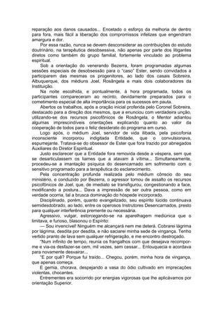 reparação aos danos causados... Encetado o esforço da melhoria de dentro
para fora, mais fácil a liberação dos compromissos infelizes que engendram
amargura e dor.
Por essa razão, nunca se devem desconsiderar as contribuições do estudo
doutrinário, na terapêutica desobsessiva, não apenas por parte dos litigantes
diretos como também do grupo familial, fortemente vinculado ao problema
espiritual.
Sob a orientação do venerando Bezerra, foram programadas algumas
sessões especiais de desobsessão para o “caso” Ester, sendo convidados a
participarem das mesmas os progenitores, ao lado dos casais Sobreira,
Albuquerque, dos médiuns Joel, Rosângela e mais dois colaboradores da
Instituição.
Na noite escolhida, e pontualmente, à hora programada, todos os
participantes compareceram ao recinto, devidamente preparados para o
cometimento especial de alta importância para os sucessos em pauta.
Abertos os trabalhos, após a oração inicial proferida pelo Coronel Sobreira,
destacado para a direção dos mesmos, que a enunciou com verdadeira unção,
utilizando-se dos recursos psicofônicos de Rosângela, o Mentor adiantou
algumas imprescindíveis orientações explicando quanto ao valor da
cooperação de todos para o feliz desiderato do programa em curso.
Logo após, o médium Joel, servidor de vida ilibada, pela psicofonia
inconsciente incorporou indigitada Entidade, que o convulsionava,
espumejante. Tratava-se do obsessor de Ester que fora trazido por abnegados
Auxiliares do Diretor Espiritual.
Justo esclarecer que a Entidade fora removida desde a véspera, sem que
se desarticulassem os liames que a atavam à vítima... Simultaneamente,
procedeu-se a imantação psíquica do desencarnado em sofrimento com o
sensitivo programado para a terapêutica do esclarecimento.
Pela concentração profunda realizada pelo médium cônscio do seu
ministério, e conduzido por Bezerra, o agressor tomou de assalto os recursos
psicofônicos de Joel, que, de imediato se transfigurou, congestionando a face,
modificando a postura... Dava a impressão de ser outra pessoa, como em
verdade ocorria, tal a brusca dominação do hóspede incorporado.
Disciplinado, porém, quanto evangelizado, seu espírito lúcido continuava
semidesdobrado, ao lado, entre os operosos Instrutores Desencarnados, presto
para qualquer interferência premente ou necessária.
Agressivo, vulgar, estorcegando-se na aparelhagem mediúnica que o
limitava, e furioso, blasonou o Espírito:
— Sou invencível! Ninguém me alcançará nem me deterá. Cobrarei lágrima
por lágrima, desdita por desdita, e não saciarei minha sede de vingança. Tenho
vertido pranto de lava sem qualquer refrigeração, e me encontro destroçado.
“Num infinito de tempo, reunia os frangalhos com que desejava recompor-
me e via-os desfazer-se cem, mil vezes, sem cessar... Enlouquecia e acordava
para novamente desvairar...
“E por quê? Porque fui traído... Chegou, porém, minha hora de vingança,
que apenas começa.
E gemia, chorava, despejando a vasa do ódio cultivado em imprecações
violentas, chocantes.
Entrementes era socorrido por energias vigorosas que lhe aplicávamos por
orientação Superior.
 