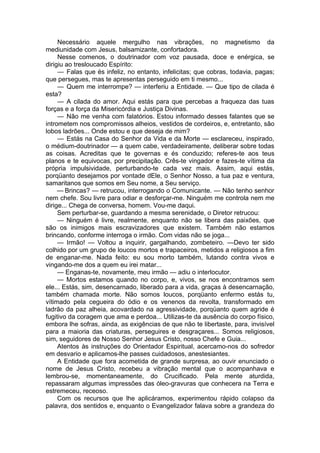 Necessário aquele mergulho nas vibrações, no magnetismo da
mediunidade com Jesus, balsamizante, confortadora.
Nesse comenos, o doutrinador com voz pausada, doce e enérgica, se
dirigiu ao tresloucado Espírito:
— Falas que és infeliz, no entanto, infelicitas; que cobras, todavia, pagas;
que persegues, mas te apresentas perseguido em ti mesmo...
— Quem me interrompe? — interferiu a Entidade. — Que tipo de cilada é
esta?
— A cilada do amor. Aqui estás para que percebas a fraqueza das tuas
forças e a força da Misericórdia e Justiça Divinas.
— Não me venha com falatórios. Estou informado desses falantes que se
intrometem nos compromissos alheios, vestidos de cordeiros, e, entretanto, são
lobos ladrões... Onde estou e que deseja de mim?
— Estás na Casa do Senhor da Vida e da Morte — esclareceu, inspirado,
o médium-doutrinador — a quem cabe, verdadeiramente, deliberar sobre todas
as coisas. Acreditas que te governas e és conduzido; referes-te aos teus
planos e te equivocas, por precipitação. Crês-te vingador e fazes-te vítima da
própria impulsividade, perturbando-te cada vez mais. Assim, aqui estás,
porqüanto desejamos por vontade dEle, o Senhor Nosso, a tua paz e ventura,
samaritanos que somos em Seu nome, a Seu serviço.
— Brincas? — retrucou, interrogando o Comunicante. — Não tenho senhor
nem chefe. Sou livre para odiar e desforçar-me. Ninguém me controla nem me
dirige... Chega de conversa, homem. Vou-me daqui.
Sem perturbar-se, guardando a mesma serenidade, o Diretor retrucou:
— Ninguém é livre, realmente, enquanto não se libera das paixões, que
são os inimigos mais escravizadores que existem. Também não estamos
brincando, conforme interroga o irmão. Com vidas não se joga...
— Irmão! — Voltou a inquirir, gargalhando, zombeteiro. —Devo ter sido
colhido por um grupo de loucos mortos e trapaceiros, metidos a religiosos a fim
de enganar-me. Nada feito: eu sou morto também, lutando contra vivos e
vingando-me dos a quem eu irei matar...
— Enganas-te, novamente, meu irmão — adiu o interlocutor.
— Mortos estamos quando no corpo, e, vivos, se nos encontramos sem
ele... Estás, sim, desencarnado, liberado para a vida, graças à desencarnação,
também chamada morte. Não somos loucos, porqüanto enfermo estás tu,
vítimado pela cegueira do ódio e os venenos da revolta, transformado em
ladrão da paz alheia, acovardado na agressividade, porqüanto quem agride é
fugitivo da coragem que ama e perdoa... Utilizas-te da ausência do corpo físico,
embora lhe sofras, ainda, as exigências de que não te libertaste, para, invisível
para a maioria das criaturas, perseguires e desgraçares... Somos religiosos,
sim, seguidores de Nosso Senhor Jesus Cristo, nosso Chefe e Guia...
Atentos às instruções do Orientador Espiritual, acercamo-nos do sofredor
em desvario e aplicamos-lhe passes cuidadosos, anestesiantes.
A Entidade que fora acometida de grande surpresa, ao ouvir enunciado o
nome de Jesus Cristo, recebeu a vibração mental que o acompanhava e
lembrou-se, momentaneamente, do Crucificado. Pela mente aturdida,
repassaram algumas impressões das óleo-gravuras que conhecera na Terra e
estremeceu, receoso.
Com os recursos que lhe aplicáramos, experimentou rápido colapso da
palavra, dos sentidos e, enquanto o Evangelizador falava sobre a grandeza do
 