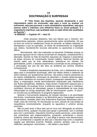 17
DOUTRINAÇÃO E SURPRESAS
2º “Pelo fluído dos Espíritos, atuando diretamente e sem
intermediário sobre um encarnado, seja para o curar ou acalmar um
sofrimento, seja para provocar o sono sonambúlico espontâneo, seja para
exercer sobre o indivíduo uma influência física ou moral qualquer. É o
magnetismo espiritual, cuja qualidade está na razão direta das qualidades
do Espírito”;
“A GÊNESE” — Capítulo 14º — Item 33.
Cada processo obsessivo, face aos fatores que o motivam, tem
características especiais, embora genericamente sejam semelhantes. Há que
se levar em conta as resistências morais do paciente, os hábitos salutares ou
desregrados a que se submeteu, os títulos de enobrecimento ou vulgaridade
que coletou, facultando-lhe recursos atenuantes ou agravantes à condição
aflitiva.
Normalmente, alem dos implicados na demanda, Entidades ociosas ou
perversas agrupam-se em volta do encarnado em desajuste, complicando-lhe a
alienação. Quando se trata de Espíritos sequiosos de vingança e possuidores
de largos recursos de concentração mental maléfica, fazem-se temidos até
mesmo pelos que se lhes assemelham, batendo-os em retirada. Na
generalidade, porém, o obsesso experimenta a constrição do seu perseguidor e
a perturbação dos que lhe são afins ao problema por sintonia vibratória
compreensível.
Iniciada a terapêutica desobsessiva de Ester, com o afastamento do seu
algoz para a competente doutrinação, além dos efeitos diretos e colaterais da
trama insidiosa, por ajustamentos cármicos, não podia a mesma apresentar-se
de inopino restabelecida. Comensais da desordem e viciados desencarnados,
que seriam atendidos em momento próprio, prosseguiam assediando-a... Além
disso, a engrenagem mental demoradamente prejudicada pela interferência
dos fluídos persistentes, deletérios, exigia tempo e tratamento especial para a
reorganização. De qualquer forma, a poderosa carga de ódio que a molestava,
contristora, diminuía de intensidade, graças à impossibilidade de mais direta
influenciação do inimigo desalmado. Não se interromperam, porém, “in totum,”
os vínculos que os estreitavam no programa regenerador.
Quando o Comunicante despertou da indução hipnótica e da assimilação
dos fluídos, incontinente desejou ir ao Manicômio para a hospedagem psíquica
vampirizadora. Assistido pelos dois Enfermeiros Espirituais destacados para o
mister, para ele invisíveis, foi reconduzido ao sono, através de cuja terapia se
reequilibrava emocionalmente, enquanto se aguardava o próximo serviço
socorrista.
Não se pode amar a Deus sem que se sirva com abnegação ao próximo.
Da mesma forma, qualquer incursão para ajudar o perturbado, sem a caridade
para com o perturbador, redundaria improfícua senão perniciosa. Justo atender
aos contendores sem preferencialismos, porqüanto, enfrentando o mesmo
problema, ambos são desditosos. E o que aflige é sempre mais desventurado,
em se considerando a ingestão do ódio que o desvaira hoje como o inapelável
resgate que defrontará amanhã. Piedade, portanto, também, para os que
infelicitam, perseguem, atormentam — não sabem o que fazem!
 