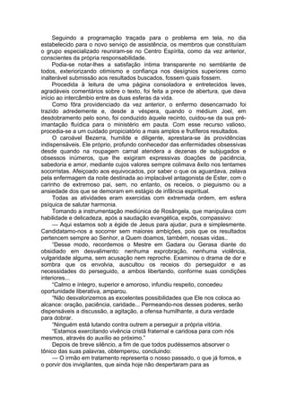 Seguindo a programação traçada para o problema em tela, no dia
estabelecido para o novo serviço de assistência, os membros que constituíam
o grupo especializado reuniram-se no Centro Espírita, como da vez anterior,
conscientes da própria responsabilidade.
Podia-se notar-lhes a satisfação íntima transparente no semblante de
todos, exteriorizando otimismo e confiança nos desígnios superiores como
inalterável submissão aos resultados buscados, fossem quais fossem.
Procedida à leitura de uma página consoladora e entretecidos leves,
agradáveis comentários sobre o texto, foi feita a prece de abertura, que dava
início ao intercâmbio entre as duas esferas da vida.
Como fôra providenciado da vez anterior, o enfermo desencarnado foi
trazido adredemente e, desde a véspera, quando o médium Joel, em
desdobramento pelo sono, foi conduzido àquele recinto, cuidou-se da sua pré-
imantação fluídica para o ministério em pauta. Com esse recurso valioso,
procedia-se a um cuidado propiciatório a mais amplos e frutíferos resultados.
O caroável Bezerra, humilde e diligente, aprestara-se às providências
indispensáveis. Ele próprio, profundo conhecedor das enfermidades obsessivas
desde quando na roupagem carnal atendera a dezenas de subjugados e
obsessos inúmeros, que lhe exigiram expressivas doações de paciência,
sabedoria e amor, mediante cujos valores sempre colimava êxito nos tentames
socorristas. Afeiçoado aos equivocados, por saber o que os aguardava, zelava
pela enfermagem da noite destinada ao implacável antagonista de Ester, com o
carinho de extremoso pai, sem, no entanto, os receios, o pieguismo ou a
ansiedade dos que se demoram em estágio de infância espiritual.
Todas as atividades eram exercidas com extremada ordem, em esfera
psíquica de salutar harmonia.
Tomando a instrumentação mediúnica de Rosângela, que manipulava com
habilidade e delicadeza, após a saudação evangélica, expôs, compassivo:
— Aqui estamos sob a égide de Jesus para ajudar, pura e simplesmente.
Candidatamo-nos a socorrer sem maiores ambições, pois que os resultados
pertencem sempre ao Senhor, a Quem doamos, também, nossas vidas..
“Desse modo, recordemos o Mestre em Gadara ou Gerasa diante do
obsidiado em desvalimento: nenhuma exprobração, nenhuma violência,
vulgaridade alguma, sem acusação nem reproche. Examinou o drama de dor e
sombra que os envolvia, auscultou os receios do perseguidor e as
necessidades do perseguido, a ambos libertando, conforme suas condições
interiores...
“Calmo e íntegro, superior e amoroso, infundiu respeito, concedeu
oportunidade liberativa, amparou.
“Não desvalorizemos as excelentes possibilidades que Ele nos coloca ao
alcance: oração, paciência, caridade... Permeando-nos desses poderes, serão
dispensáveis a discussão, a agitação, a ofensa humilhante, a dura verdade
para dobrar.
“Ninguém está lutando contra outrem a perseguir a própria vitória.
“Estamos exercitando vivência cristã fraternal e caridosa para com nós
mesmos, através do auxílio ao próximo.”
Depois de breve silêncio, a fim de que todos pudéssemos absorver o
tônico das suas palavras, obtemperou, concluindo:
— O irmão em tratamento representa o nosso passado, o que já fomos, e
o porvir dos invigilantes, que ainda hoje não despertaram para as
 
