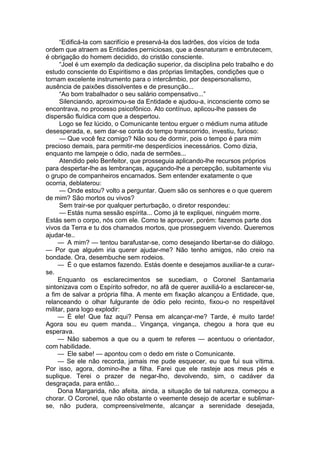 “Edificá-la com sacrifício e preservá-la dos ladrões, dos vícios de toda
ordem que atraem as Entidades perniciosas, que a desnaturam e embrutecem,
é obrigação do homem decidido, do cristão consciente.
“Joel é um exemplo da dedicação superior, da disciplina pelo trabalho e do
estudo consciente do Espiritismo e das próprias limitações, condições que o
tornam excelente instrumento para o intercâmbio, por despersonalismo,
ausência de paixões dissolventes e de presunção...
“Ao bom trabalhador o seu salário compensativo...”
Silenciando, aproximou-se da Entidade e ajudou-a, inconsciente como se
encontrava, no processo psicofônico. Ato contínuo, aplicou-lhe passes de
dispersão fluídica com que a despertou.
Logo se fez lúcido, o Comunicante tentou erguer o médium numa atitude
desesperada, e, sem dar-se conta do tempo transcorrido, investiu, furioso:
— Que você fez comigo? Não sou de dormir, pois o tempo é para mim
precioso demais, para permitir-me desperdícios inecessários. Como dizia,
enquanto me lampeje o ódio, nada de sermões...
Atendido pelo Benfeitor, que prosseguia aplicando-lhe recursos próprios
para despertar-lhe as lembranças, aguçando-lhe a percepção, subitamente viu
o grupo de companheiros encarnados. Sem entender exatamente o que
ocorria, deblaterou:
— Onde estou? volto a perguntar. Quem são os senhores e o que querem
de mim? São mortos ou vivos?
Sem trair-se por qualquer perturbação, o diretor respondeu:
— Estás numa sessão espírita... Como já te expliquei, ninguém morre.
Estás sem o corpo, nós com ele. Como te aprouver, porém: fazemos parte dos
vivos da Terra e tu dos chamados mortos, que prosseguem vivendo. Queremos
ajudar-te..
— A mim? — tentou barafustar-se, como desejando libertar-se do diálogo.
— Por que alguém iria querer ajudar-me? Não tenho amigos, não creio na
bondade. Ora, desembuche sem rodeios.
— É o que estamos fazendo. Estás doente e desejamos auxiliar-te a curar-
se.
Enquanto os esclarecimentos se sucediam, o Coronel Santamaria
sintonizava com o Espírito sofredor, no afã de querer auxiliá-lo a esclarecer-se,
a fim de salvar a própria filha. A mente em fixação alcançou a Entidade, que,
relanceando o olhar fulgurante de ódio pelo recinto, fixou-o no respeitável
militar, para logo explodir:
— É ele! Que faz aqui? Pensa em alcançar-me? Tarde, é muito tarde!
Agora sou eu quem manda... Vingança, vingança, chegou a hora que eu
esperava.
— Não sabemos a que ou a quem te referes — acentuou o orientador,
com habilidade.
— Ele sabe! — apontou com o dedo em riste o Comunicante.
— Se ele não recorda, jamais me pude esquecer, eu que fui sua vítima.
Por isso, agora, domino-lhe a filha. Farei que ele rasteje aos meus pés e
suplique. Terei o prazer de negar-lho, devolvendo, sim, o cadáver da
desgraçada, para então...
Dona Margarida, não afeita, ainda, a situação de tal natureza, começou a
chorar. O Coronel, que não obstante o veemente desejo de acertar e sublimar-
se, não pudera, compreensivelmente, alcançar a serenidade desejada,
 