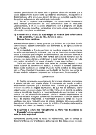 sensitivo possibilidade de frenar todo e qualquer abuso do paciente que o
utiliza, especialmente quando este é portador de alucinações, desequilíbrios e
descontroles de vária ordem, que devem, de logo, ser corrigidos ou pelo menos
diminuídos, aplicando-se a terapêutica de reeducação;
j) lucidez do preposto para os diálogos, cujo campo mental harmonizado
deve oferecer possibilidades de fácil comunicação com os Instrutores
Desencarnados, a fim de cooperar eficazmente com o programa em pauta,
evitando discussão infrutífera, controvérsia irrelevante, debate dispensável ou
informação precipitada e maléfica ao
(*) Referimo-nos à lucidez da auto-doação do médium para o intercâmbio
e não à memória, velada ou não, durante o transe.
Nota do Autor espiritual.
atormentado que ignora o transe grave de que é vítima, em cujas teias dormita
semi-hebetado, apesar da ferocidade que demonstre ou da agressividade •de
que se revista;
1) pontualidade, a fim de que todos os membros possam ler e comentar
em esfera de conversação edificante, com que se desencharcam dos tóxicos
físicos e psíquicos que carregam, em conseqüência das atividades normais; e
procurarem todos, como leciona Allan Kardec, ser cada dia melhor do que no
anterior, e de cujo esforço se credenciam a maior campo de sintonia elevada,
com méritos para si próprios e para o trabalho no qual se empenham...
Claro está que não exaramos aqui todas as cláusulas exigíveis a uma
tarefa superior de desobsessão, todavia, a sincera e honesta observância
destas darão qualidade ao esforço envidado, numa tentativa de cooperação
com o Plano Espiritual interessado na libertação do homem, que ainda se
demora atado às rédeas da retaguarda, em lento processo de renovação(*).
2) O obsessor
O Espírito perseguidor, genericamente denominado obsessor, em verdade
é alguém colhido pela própria aflição. Ex-transeunte do veículo somático,
experimentou injunções que o tornaram revel, fazendo que guardasse nos
recessos da alma as aflições acumuladas, de que não se conseguiu liberar
sequer após o decesso celular. Sem dúvida, vítima de si mesmo, da própria
incúria e invigilância, transferiu a responsabilidade do seu insucesso a outra
pessoa que, por circunstância qualquer, interferiu decerto negativamente na
mecânica dos seus malogros, por ser mais fácil encontrar razões de desdita em
mãos de algozes imaginários, a reconhecer a pesada canga da respon­
sabilidade que deve repousar sobre os ombros pessoais, como conseqüência
das atitudes infelizes a que cada um se faz solidário. Perdendo a indumentária
fisiológica mas, não o uso da razão — embora
(*) Sugerimos a leitura dos Prolegômenos da Obra “Nos Bastidores da
Obsessão”, de nossa autoria.
Nota do Autor espiritual.
normalmente deambulando na névoa da inconsciência, com os centros do
discernimento superior anestesiados pelos vapores das dissipações e loucuras
 
