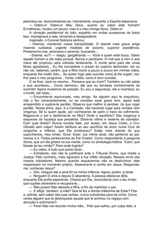 perturbou-se, descontrolando-se, intimamente, enquanto o Espírito blasonava:
— Odeio-o! Odeio-o! Meu Deus, quanto eu odeio este homem!
Envelheceu, mudou um pouco, mas é o meu inimigo feroz. Odeio-o!
A vibração pestilencial do ódio, expelido em ondas sucessivas de baixo
teor, impregnava a sala, tornando-a desagradável.
Inspirado, o Coronel Sobreira alvitrou:
- Oremos, mantendo nossa tranqüilidade. O doente mais grave exige
maiores cuidados, urgente medidas de socorro, superior assistência.
Preservemo-nos, amorosos e serenos, buscando...
- Doente, eu?! — reagiu, gargalhando —. Você é quem está louco. Odeio
aquele homem e ele sabe porquê. Nunca o perdoarei. O mal que a mim e aos
meus ele propiciou será cobrado lentamente. A morte seria para ele umas
férias agradáveis... Eu lhe concederei o prazer do suplício demorado: ver ou
não ver, sabendo, porém, que a filha morre a pouco e pouco em minhas mãos,
enquanto lhe instilo ódio... Se quiser fugir pelo suicídio como já lhe sugeri, me­
lhor para o meu programa... Verás, infeliz, como é bom suicidar.
E se ficar, dará no mesmo... Pensava que eu morri? Também eu não sabia
o que aconteceu... Como demorou, até que eu tomasse conhecimento do
ocorrido! Agora mudamos de posição. Eu sou a segurança, ele a incerteza; eu
o trunfo, ele nada...
— Encontras-te equivocado, meu amigo. Se alguém aqui te prejudicou,
não o fez conscientemente, ou se cometeu esse grave erro, agora está
arrependido e suplica-te perdão. Observa que melhor é perdoar, do que rogar
perdão. Nosso lema, aqui, é a Caridade, não havendo lugar para revides nem
vingança. Sê tu quem ajude, por conheceres de perto o travo do sofrimento.
Magoou-te o pai e desforras-te na filha? Onde o equilíbrio? Dás vingança e
esqueces da injustiça que perpetras. Dizes-te vítima e veste-te de cobrador.
Com qual direito? Nunca ouviste falar, por acaso, em Jesus Cristo, o Cru­
cificado sem culpa? Assim retribuis ao seu sacrifício de amor numa Cruz de
vergonha e infâmia, que Ele enobreceu? Estás mais doente do que
supúnhamos, meu irmão. Ouve: Ester, tua vítima atual, não pertence ao pai,
menos a ti. Todos pertencemos ao Pai Criador. Como responderás à pergunta
divina, que um dia gritará na tua mente, como na simbologia bíblica: “Caim, que
fizeste do teu irmão?” Para onde fugirás?
— Eu odeio, é tudo que posso dizer...
— Entretanto, isto não te justificará ante o Tribunal Divino, que impõe a
Justiça. Pelo contrário, mais agravará a tua infeliz situação. Nossos erros são
nossos cobradores. Mesmo quando esquecemos não os destruímos: eles
reaparecem no momento próprio. Asserena-te e confia em Jesus. Responde-
me: conheces Jesus?
— Sim, cheguei até a amá-lO na minha infância. Agora, porém, é tarde.
— Ninguém O ama e depois O abandona. A pessoa afasta-se dEle,
enquanto Ele porfia esperando. Chama por Ele, reconcilia-te com o teu irmão,
que supões adversário e recupera-te...
— Não posso! Não deixarei a filha, a fim de martirizar o pai.
— E afligir, também, à mãe? Que te fez a dorida mãezinha de Ester? Fita-
a, sofrida, sem saber das tuas razões, nunca suficientes para tal crime. Como
verias alguém que te destroçasse aquela que te aninhou no regaço com
devoção e sofrimento?.
— Pare! Não me recorde minha mãe... Pelo que sofreu, por culpa dele, é
 