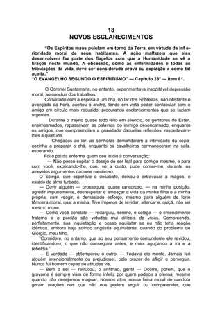 18
NOVOS ESCLARECIMENTOS
“Os Espíritos maus pululam em torno da Terra, em virtude da inf e­
rioridade moral de seus habitantes. A ação malfazeja que eles
desenvolvem faz parte dos flagelos com que a Humanidade se vê a
braços neste mundo. A obsessão, como as enfermidades e todas as
tribulações da vida, deve ser considerada prova ou expiação e como tal
aceita.”
“O EVANGELHO SEGUNDO O ESPIRITISMO” — Capítulo 28º — Item 81.
O Coronel Santamaria, no entanto, experimentava insopitável depressão
moral, ao concluir dos trabalhos.
Convidado com a esposa a um chá, no lar dos Sobreiras, não obstante o
avançado da hora, aceitou o alvitre, tendo em vista poder confabular com o
amigo em círculo mais reduzido, procurando esclarecimentos que se faziam
urgentes.
Durante o trajeto quase todo feito em silêncio, os genitores de Ester,
ensimesmados, repassavam as palavras do inimigo desencarnado, enquanto
os amigos, que compreendiam a gravidade daquelas reflexões, respeitavam-
lhes a quietude.
Chegados ao lar, as senhoras demandaram a intimidade da copa-
cozinha a preparar o chá, enquanto os cavalheiros permaneceram na sala,
esperando.
Foi o pai da enferma quem deu início à conversação:
— Não posso sopitar o desejo de ser leal para comigo mesmo, e para
com você, explicando-lhe, que, só a custo, pude conter-me, durante os
atrevidos argumentos daquele mentiroso.
O colega, que esperava o desabafo, deixou-o extravasar a mágoa, o
estado de alma turbado.
— Ouvir alguém — prosseguiu, quase rancoroso, — na minha posição,
agredir impunemente, desrespeitar e ameaçar a vida da minha filha e a minha
própria, sem reagir, é demasiado esforço, mesmo para alguém de forte
têmpera moral, qual a minha. Tive ímpetos de revidar, altercar e, quiçá, não sei
mesmo o que.
— Como você constata — redarguiu, sereno, o colega — o entendimento
fraterno e o perdão são virtudes mui difíceis de vidas. Compreendo,
perfeitamente, sua inquietação e posso aquilatar se eu não teria reação
idêntica, embora haja sofrido angústia equivalente, quando do problema de
Giórgío, meu filho.
“Considere, no entanto, que ao seu pensamento contundente ele revidou,
identificando-o, o que não conseguira antes, e mais aguçando a ira e a
rebeldia.”
— É verdade — obtemperou o outro. — Todavia ele mente. Jamais feri
alguém intencionalmente ou prejudiquei, pelo prazer de afligir e perseguir.
Nunca fui homem capaz de atitudes vis.
— Bem o sei — retrucou, o anfitrião, gentil — Ocorre, porém, que o
gravame é sempre visto de forma infeliz por quem padece a ofensa, mesmo
quando não desejamos magoar. Nossos atos, nossa linha moral de conduta
geram reações nos que não nos podem seguir ou compreender, que
 