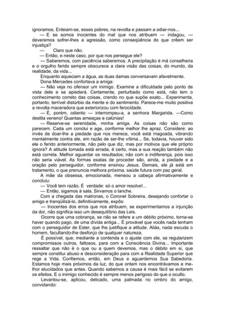 ignoramos. Enleiam-se, esses pobres, na revolta e passam a odiar-nos...
— E se somos inocentes do mal que nos atribuem — indagou, —
deveremos sofrer-lhes a agressão, como conseqüência do que crêem ser
injustiça?
— Claro que não.
— Então, e neste caso, por que nos persegue ele?
— Saberemos, com paciência saberemos. A precipitação é má conselheira
e o orgulho ferido sempre obscurece a clara visão das coisas, do mundo, da
realidade, da vida...
Enquanto aqueciam a água, as duas damas conversavam afavelmente.
Dona Mercedes confortava a amiga:
— Não veja no ofensor um inimigo. Examine a dificuldade pelo ponto de
vista dele e se apiedará. Certamente, perturbado como está, não tem o
conhecimento correto das coisas, crendo no que supõe exato... Experimenta,
portanto, terrível distúrbio da mente e do sentimento. Parece-me muito positiva
a revolta maceradora que exteriorizou com ferocidade.
— É, porém, odiento — interrompeu-a, a senhora Margarida. —Como
destila veneno! Quantas ameaças e calúnias!
— Reserve-se serenidade, minha amiga. As coisas não são como
parecem. Cada um conclui e age, conforme melhor lhe apraz. Considere: ao
invés de doar-lhe a piedade que nos merece, você está magoada, vibrando
mentalmente contra ele, em razão de ser-lhe vítima... Se, todavia, houver sido
ele o ferido anteriormente, não pelo que diz, mas por motivos que ele próprio
ignora? A atitude tomada está errada, é certo, mas a sua reação também não
está correta. Melhor aguardar os resultados; não com a indiferença, pois isso
não seria viável. As formas exatas de proceder são, ainda, a piedade e a
oração pelo perseguidor, conforme ensinou Jesus. Demais, ele já está em
tratamento, o que prenuncia melhora próxima, saúde futura com paz geral.
A mãe da obsessa, emocionada, meneou a cabeça afirmativamente e
concluiu:
— Você tem razão. É verdade: só o amor resolve!...
— Então, sigamos à sala. Sirvamos o lanche.
Com a chegada das matronas, o Coronel Sobreira, desejando confortar o
amigo e tranqüilizá-lo, definitivamente, expôs:
— Inocentes dos erros que nos atribuem, se experimentamos a injunção
da dor, não significa isso um desequilíbrio das Leis.
Ocorre que uma cobrança, se não se refere a um débito próximo, torna-se
haver quando pago, de uma dívida antiga... É provável que vocês nada tenham
com o perseguidor de Ester, que lhe justifique a atitude. Aliás, nada escuda o
homem, facultando-lhe desforço de qualquer natureza.
É possível, que, mediante a contenda e o ajuste com ele, se regularizem
compromissos outros, faltosos, para com a Consciência Divina... Importante
ressaltar que não é o que ou a quem devemos, mas o débito em si, que
sempre constitui abuso e desconsideração para com a Realidade Superior que
rege a Vida. Confiemos, então, em Deus e aguardemos Sua Sabedoria.
Estamos hoje mais próximos da luz, do que ontem nos encontrávamos e me­
lhor elucidados que antes. Quando sabemos a causa é mais fácil se evitarem
os efeitos. E o inimigo conhecido é sempre menos perigoso do que o oculto.
Levantou-se, aplicou, delicado, uma palmada no ombro do amigo,
convidando:
 