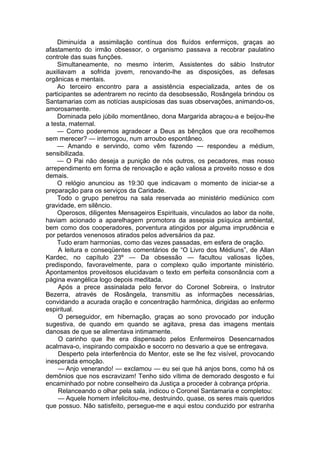 Diminuída a assimilação contínua dos fluídos enfermiços, graças ao
afastamento do irmão obsessor, o organismo passava a recobrar paulatino
controle das suas funções.
Simultaneamente, no mesmo ínterim, Assistentes do sábio Instrutor
auxiliavam a sofrida jovem, renovando-lhe as disposições, as defesas
orgânicas e mentais.
Ao terceiro encontro para a assistência especializada, antes de os
participantes se adentrarem no recinto da desobsessão, Rosângela brindou os
Santamarias com as notícias auspiciosas das suas observações, animando-os,
amorosamente.
Dominada pelo júbilo momentâneo, dona Margarida abraçou-a e beijou-lhe
a testa, maternal.
— Como poderemos agradecer a Deus as bênçãos que ora recolhemos
sem merecer? — interrogou, num arroubo espontâneo.
— Amando e servindo, como vêm fazendo — respondeu a médium,
sensibilizada.
— O Pai não deseja a punição de nós outros, os pecadores, mas nosso
arrependimento em forma de renovação e ação valiosa a proveito nosso e dos
demais.
O relógio anunciou as 19:30 que indicavam o momento de iniciar-se a
preparação para os serviços da Caridade.
Todo o grupo penetrou na sala reservada ao ministério mediúnico com
gravidade, em silêncio.
Operosos, diligentes Mensageiros Espirituais, vinculados ao labor da noite,
haviam acionado a aparelhagem promotora da assepsia psíquica ambiental,
bem como dos cooperadores, porventura atingidos por alguma imprudência e
por petardos venenosos atirados pelos adversários da paz.
Tudo eram harmonias, como das vezes passadas, em esfera de oração.
A leitura e conseqüentes comentários de “O Livro dos Médiuns”, de Allan
Kardec, no capítulo 23º — Da obsessão — facultou valiosas lições,
predispondo, favoravelmente, para o complexo quão importante ministério.
Apontamentos proveitosos elucidavam o texto em perfeita consonância com a
página evangélica logo depois meditada.
Após a prece assinalada pelo fervor do Coronel Sobreira, o Instrutor
Bezerra, através de Rosângela, transmitiu as informações necessárias,
convidando a acurada oração e concentração harmônica, dirigidas ao enfermo
espiritual.
O perseguidor, em hibernação, graças ao sono provocado por indução
sugestiva, de quando em quando se agitava, presa das imagens mentais
danosas de que se alimentava intimamente.
O carinho que lhe era dispensado pelos Enfermeiros Desencarnados
acalmava-o, inspirando compaixão e socorro no desvario a que se entregava.
Desperto pela interferência do Mentor, este se lhe fez visível, provocando
inesperada emoção.
— Anjo venerando! — exclamou — eu sei que há anjos bons, como há os
demônios que nos escravizam! Tenho sido vítima de demorado desgosto e fui
encaminhado por nobre conselheiro da Justiça a proceder à cobrança própria.
Relanceando o olhar pela sala, indicou o Coronel Santamaria e completou:
— Aquele homem infelicitou-me, destruindo, quase, os seres mais queridos
que possuo. Não satisfeito, persegue-me e aqui estou conduzido por estranha
 
