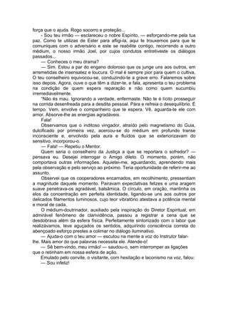 força que o ajuda. Rogo socorro e proteção...
- Sou teu irmão — esclareceu o nobre Espírito, — esforçando-me pela tua
paz. Como te utilizas de Ester para afligi-la, aqui te trouxemos para que te
comuniques com o adversário e este se reabilite contigo, recorrendo a outro
médium, o nosso irmão Joel, por cujos condutos entretiveste os diálogos
passados...
— Conheces o meu drama?
— Sim. Estou a par do engano doloroso que os junge uns aos outros, em
arremetidas de insensatez e loucura. O mal é sempre pior para quem o cultiva,
O teu conselheiro equivocou-se, conduzindo-te a grave erro. Falaremos sobre
isso depois. Agora, ouve o que têm a dizer-te, e fala, apresenta o teu problema
na condição de quem espera reparação e não como quem sucumbiu
irremediavelmente.
“Não és mau. Ignorando a verdade, enfermaste. Não te é lícito prosseguir
na corrida desenfreada para a desdita pessoal. Pára e refreia o desequilíbrio. É
tempo. Vem, envolve o companheiro que te espera. Vê, aguarda-te ele com
amor. Absorve-lhe as energias agradáveis.
Fala!
Observamos que o inditoso vingador, atraído pelo magnetismo do Guia,
dulcificado por primeira vez, acercou-se do médium em profundo transe
inconsciente e, envolvido pela aura e fluídos que se exteriorizavam do
sensitivo, incorporou-o.
— Fala! — Repetiu o Mentor.
Quem seria o conselheiro da Justiça a que se reportara o sofredor? —
pensava eu. Desejei interrogar o Amigo dileto. O momento, porém, não
comportava outras informações. Aquietei-me, aguardando, aprendendo mais
pela observação e pelo serviço ao próximo. Teria oportunidade de referir-me ao
assunto.
Observei que os cooperadores encarnados, em recolhimento, pressentiam
a magnitude daquele momento. Pairavam expectativas felizes e uma aragem
suave penetrava-os agradável, balsâmica. O círculo, em oração, mantinha os
elos da concentração em perfeita identidade, ligando-se uns aos outros por
delicados filamentos luminosos, cujo teor vibratório atestava a potência mental
e moral de cada.
O médium-doutrinador, auxiliado pela inspiração do Diretor Espiritual, em
admirável fenômeno de clarividência, passou a registrar a cena que se
desdobrava além da esfera física. Perfeitamente sintonizado com o labor que
realizávamos, teve aguçados os sentidos, adquirindo consciência correta do
abençoado esforço prestes a colimar no diálogo iluminativo.
— Ajuda-o com o teu amor — escutou na mente a voz do Instrutor falar-
lhe. Mais amor do que palavras necessita ele. Atende-o!
— Sê bem-vindo, meu irmão! — saudou-o, sem interromper as ligações
que o retinham em nossa esfera de ação.
Emulado pelo convite, o visitante, com hesitação e laconismo na voz, falou:
— Sou infeliz!
 