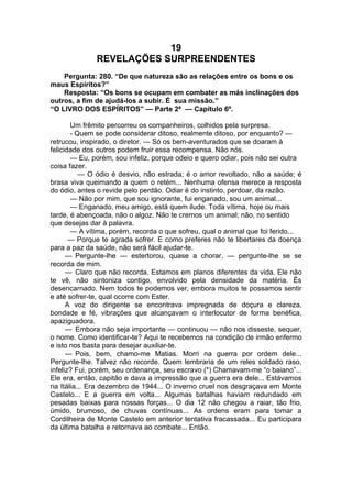 19
REVELAÇÕES SURPREENDENTES
Pergunta: 280. “De que natureza são as relações entre os bons e os
maus Espíritos?”
Resposta: “Os bons se ocupam em combater as más inclinações dos
outros, a fim de ajudá-los a subir. É sua missão.”
“O LIVRO DOS ESPÍRITOS” — Parte 2ª — Capítulo 6º.
Um frêmito percorreu os companheiros, colhidos pela surpresa.
- Quem se pode considerar ditoso, realmente ditoso, por enquanto? —
retrucou, inspirado, o diretor. — Só os bem-aventurados que se doaram à
felicidade dos outros podem fruir essa recompensa. Não nós.
— Eu, porém, sou infeliz, porque odeio e quero odiar, pois não sei outra
coisa fazer.
— O ódio é desvio, não estrada; é o amor revoltado, não a saúde; é
brasa viva queimando a quem o retém... Nenhuma ofensa merece a resposta
do ódio, antes o revide pelo perdão. Odiar é do instinto, perdoar, da razão.
— Não por mim, que sou ignorante, fui enganado, sou um animal...
— Enganado, meu amigo, está quem ilude. Toda vítima, hoje ou mais
tarde, é abençoada, não o algoz. Não te cremos um animal; não, no sentido
que desejas dar à palavra.
— A vítima, porém, recorda o que sofreu, qual o animal que foi ferido...
— Porque te agrada sofrer. E como preferes não te libertares da doença
para a paz da saúde, não será fácil ajudar-te.
— Pergunte-lhe — estertorou, quase a chorar, — pergunte-lhe se se
recorda de mim.
— Claro que não recorda. Estamos em planos diferentes da vida. Ele não
te vê, não sintoniza contigo, envolvido pela densidade da matéria. Ës
desencarnado. Nem todos te podemos ver, embora muitos te possamos sentir
e até sofrer-te, qual ocorre com Ester.
A voz do dirigente se encontrava impregnada de doçura e clareza,
bondade e fé, vibrações que alcançavam o interlocutor de forma benéfica,
apaziguadora.
— Embora não seja importante — continuou — não nos disseste, sequer,
o nome. Como identificar-te? Aqui te recebemos na condição de irmão enfermo
e isto nos basta para desejar auxiliar-te.
— Pois, bem, chamo-me Matias. Morri na guerra por ordem dele...
Pergunte-lhe. Talvez não recorde. Quem lembraria de um reles soldado raso,
infeliz? Fui, porém, seu ordenança, seu escravo (*) Chamavam-me “o baiano”...
Ele era, então, capitão e dava a impressão que a guerra era dele... Estávamos
na Itália... Era dezembro de 1944... O inverno cruel nos desgraçava em Monte
Castelo... E a guerra em volta... Algumas batalhas haviam redundado em
pesadas baixas para nossas forças... O dia 12 não chegou a raiar, tão frio,
úmido, brumoso, de chuvas contínuas... As ordens eram para tomar a
Cordilheira de Monte Castelo em anterior tentativa fracassada... Eu participara
da última batalha e retornava ao combate... Então.
 