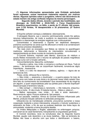 (*) Algumas informações apresentadas pela Entidade perturbada
foram supressas, outras mereceram tratamento especial, por motivos
óbvios. Algumas opiniões sobre o purgatório, inferno são decorrência do
estado mental e da antiga confissão religiosa da mesma personagem.
Segundo dados oficiais, durante o período das hostilidades, que
abrangeu de 16-09-1944 a 28-04-1945, a Força Expedicionária
Brasileira experimentou, na Itália, a perda de 21 oficiais, 444 praças,
com 2.722 feridos, 16 desaparecidos e 35 prisioneiros. (2ª Guerra
Mundial)
O Espírito sofredor começou a deblaterar, dolorosamente.
O abnegado Bezerra, que o socorria carinhosamente, presto lhe aplicou
recursos balsamizantes, de modo a auxiliá-lo no depoimento esclarecedor,
ajudando-o a descarregar as energias negativas que o enlouqueciam.
Concentrados e observando o Espírito em deplorável desespero,
podíamos acompanhar as cenas que lhe afloravam à mente e se condensavam
em vigoroso processo ideoplástico.
Tão reais eram as evocações que Matias se retorcia na aparelhagem
mediúnica, deformando a fisionomia do intermediário convulsionado e
reexperimentando as dores cruciais do momento da partida...
O Coronel Sobreira, inspirado pelo Mentor, acercou-se do médium e
acudiu Matias incorporado com o recurso da aplicação de passes magnéticos
de longo curso com a função calmante...
Concomitantemente, falava-lhe, confortador:
— Guarda a calma, meu irmão, e conserva a confiança em Deus. Tudo já
passou... As lembranças más se corporificam facilmente, tornando-se algoz
impenitente... Asserena-te.
— Sofro, e o ódio me desarvora! — baldoou, agônico. — Agora ele se
lembrará de mim.
Posso, ainda, refrescar-lhe a memória...
— Meu irmão — asseverou o doutrinador — a guerra passou há mais de
quinze anos com todas as suas dores e te demoras nesse infeliz estado! Que
tens feito do conhecimento da Imortalidade? Que necessidade há de vingar-te
em alguém, a quem responsabilizas pela tua partida para o Mundo Espiritual?
Desencarnação é fenômeno natural...
— Não comigo! — interrompeu-o, lancinante. — Ele matoume, empurrou-
me para a morte... E não é tudo. O tratante traíume... Odeio-o, odeio-o!...
- Melhor repousares, meu irmão... O ódio é ácido destruidor!...
Rearmoniza-te, agora. Procura acalmar-te. Isto passará...
A voz pausada, melódica, rítmica do Coronel Sobreira influenciado pelo
Mentor, produzia indução calmante no atribulado perseguidor.
Utilizando-nos da mentalização ambiente, procuramos aumentar a nossa
cooperação mediante a prece intercessória, enquanto o Instrutor sustentava o
adversário de Ester, a fim de que se pudesse deslindar dos fortes laços da
animosidade, revelando a trama da própria desdita.
Os irmãos Melquíades e Ângelo, adestrados na enfermagem psíquica,
acercaram-se do casal Santamaria, tranqüilizando os angustiados genitores.
O Coronel recordava, revia os tumultuosos dias da Segunda Guerra
Mundial, aquele rude dezembro e as duras batalhas... Não se lembraria de
Matias não fosse a alcunha com que todos o identificavam: o baiano,
 