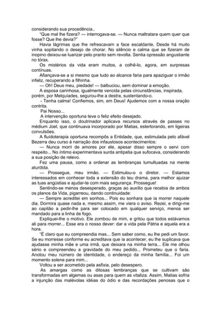 considerando sua procedência..
“Que mal lhe fizera? — interrogava-se. — Nunca maltratara quem quer que
fosse? Que lhe devia?”
Havia lágrimas que lhe refrescavam a face escaldante. Desde há muito
vinha sopitando o desejo de chorar. No silêncio e calma que se fizeram de
inopino deixou-se luarizar pelo pranto sem revolta. Sentia opressão angustiante
no tórax.
Os mistérios da vida eram muitos, a colhê-lo, agora, em surpresas
contínuas.
Afiançava-se a si mesmo que tudo ao alcance faria para apaziguar o irmão
infeliz, recuperando a filhinha.
— Oh! Deus meu, piedade! — balbuciou, sem dominar a emoção.
A esposa carinhosa, igualmente vencida pelas circunstâncias, inspirada,
porém, por Melquíades, segurou-lhe a destra, sustentando-o.
- Tenha calma! Confiemos, sim, em Deus! Ajudemos com a nossa oração
contrita.
Pai Nosso...
A intervenção oportuna teve o feliz efeito desejado.
Enquanto isso, o doutrinador aplicava recursos através de passes no
médium Joel, que continuava incorporado por Matias, estertorando, em ligeiras
convulsões.
A fluídoterapia oportuna recompôs a Entidade, que, estimulada pelo afável
Bezerra deu curso à narração dos infaustosos acontecimentos:
— Nunca morri de amores por ele, apesar disso sempre o servi com
respeito... No íntimo experimentava surda antipatia que sufocava, considerando
a sua posição de relevo.
Fez uma pausa, como a ordenar as lembranças tumultuadas na mente
aturdida.
— Prossegue, meu irmão. — Estimulou-o o diretor. — Estamos
interessados em conhecer toda a extensão do teu drama, para melhor ajuizar
as tuas angústias e ajudar-te com mais segurança. Prossegue!
Sentindo-se menos desesperado, graças ao auxílio que recebia de ambos
os planos da Vida, pigarreou, dando continuidade:
— Sempre acreditei em sonhos... Pois eu sonhara que ia morrer naquele
dia. Dormira quase nada e, mesmo assim, me viera o aviso. Rezei, e dirigi-me
ao capitão a pedir-lhe para ser colocado em qualquer serviço, menos ser
mandado para a linha de fogo.
Expliquei-lhe o motivo. Ele zombou de mim, e gritou que todos estávamos
ali para morrer... Esse era o nosso dever: dar a vida pela Pátria e aquela era a
hora.
“É claro que eu compreendia mas... Sem saber como, eu lhe pedi um favor.
Se eu morresse conforme eu acreditava que ia acontecer, eu lhe suplicava que
ajudasse minha mãe e uma irmã, que deixara na minha terra... Ele me olhou
sério e compreendeu a gravidade do meu pedido... Prometeu que o faria.
Anotou meu número de identidade, o endereço da minha família... Foi um
momento solene para mim...
Voltou a ser acometido pela asfixia, pelo desespero.
As amargas como as ditosas lembranças que se cultivam são
transformadas em algemas ou asas para quem as vitaliza. Assim, Matias sofria
a injunção das malévolas idéias do ódio e das recordações penosas que o
 