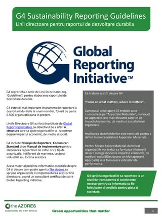 G4 reprezinta o serie de Linii Directoare (eng. ‘Guidelines’) pentru elaborarea raportului de dezvoltare durabila. 
G4 este cel mai important instrument de raportare a dezvoltarii durabile la nivel mondial, folosit de peste 6.500 organizatii pana in prezent. 
Liniile Directoare G4 au fost dezvoltate de Global Reporting Initiative cu obiectivul de a oferi o structura care sa ajute organizatiile sa raporteze despre impactul economic, de mediu si social. 
G4 include Principii de Raportare, Comunicari Standard si un Manual de Implementare pentru elaborarea rapoartelor de catre orice tip de organizatie, indiferent de marimea, sectorul industrial sau locatia acestora. 
Acest material prezinta informatiile esentiale despre G4 si despre cum poate agentia The Azores sa sprijine organizatiile in implementarea acestor linii directoare, avand un consultant certificat de catre Global Reporting Initiative. 
Ce trebuie sa stiti despre G4 
“Focus on what matters, where it matters”. 
Continutul unui raport G4 trebuie sa se concentreze pe “Aspectele Materiale”, mai exact pe aspectele cele mai relevante care tin de impactul economic, de mediu si social al unei organizatii. 
Implicarea stakeholderilor este esentiala pentru a defini in mod consistent Aspectele Materiale. 
Pentru fiecare Aspect Material identificat organizatiile vor trebui sa furnizeze informatii despre cum gestioneaza impactul economic, de mediu si social (Disclosures on Management Approach) si sa foloseasca indicatori de performanta. 
G4 Sustainability Reporting Guidelines Linii directoare pentru raportul de dezvoltare durabila 
G4 sprijina organizatiile sa raporteze la un nivel de transparenta si consistenta necesar pentru ca informatia sa fie folositoare si credibila pentru piata si societate. 
1 
Green opportunities that matter  