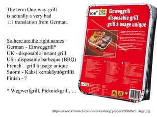 The term One-way-grill  is actually a very bad  1:1 translation from German. So here are the right names German – Einweggrill*  UK - disposable instant grill US - disposable barbeque (BBQ) French – grill á usage unique  Suomi - Kaksi kertakäyttögrilliä  Finish - ?  * Wegwerfgrill, Picknickgrill, … https://www.kmmatch.com/media/catalog/product/0000365_large.jpg 