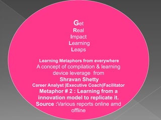 Get Real Impact  Learning Leaps Learning Metaphors from everywhere A concept of compilation & learning device leverage  from ShravanShetty Career Analyst |Executive Coach|Facilitator Metaphor # 2 : Learning from a innovation model to replicate it. Source :Various reports online amd offline 