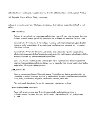 ambientes físicos y virtuales y poseedora a su vez de sellos editoriales tales como Longman, Prentice
Hall, Financial Times, Addison Wesley entre otros.
La línea de productos y servicios ECollege está integrada dentro de una única solución SaaS la cual
incluye:
LMS consiste de:
Entorno de Aprendizaje, un entorno para administrar, crear y llevar a cabo cursos en línea, con
diversas herramientas de aprendizaje, comunicación, colaboración, examinación entre otras.
Administrador de resultados de Aprendizaje (Learning Outcome Management), para diseñar,
evaluar y medir los resultados de aprendizaje de los alumnos que toman cursos y programas
educativos en línea.
Administrador de reportes Ejecutivos, un sistema para administrar reportes académicos y
administrativos para medir la eficiencia terminal, deserción, matriculación y finalización de los
alumnos dentro de sus programas educativos en línea.
Class Live Pro, un sistema de aulas virtuales para llevar a cabo clases a distancia de manera
síncrona (todos conectados al mismo tiempo) con la capacidad para generar y reproducir audio,
video, chat, videoconferencia entre otras.
CMS, consiste de:
Content Management System (Administrador de Contenidos), un sistema que administra los
contenidos existentes dentro de un curso, y los elementos de cada contenido tales como audio,
video, notas, documentos, imágenes, laboratorios virtuales, entre otras.
Herramienta de Autoría de Cursos, Un sistema para crear cursos en línea
Diseño instruccional, consiste de:
Desarrollo de cursos, una serie de servicios orientados a diseñar instruccional y
pedagógicamente cursos en línea para ser llevados a cabo mediante el LMS y alojados en
el CMS
 