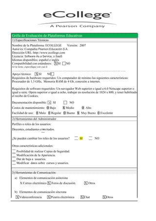 Grilla de Evaluación de Plataformas Educativas
1) Especificaciones Técnicas
Nombre de la Plataforma: ECOLLEGE Versión: 2007
Autor/es: Compañía Pearson Educación S.A.
Dirección URL: http://www.ecollege.com
Licencia: Software As a Service, o SaaS
Idiomas disponibles: español e inglés
Compatibilidad con estándares: X SI NO
(si la tiene, especifique con cuá l)
……..………………………………………………………………………………………..
Apoyo técnico: X SI NO
Requisitos de hardware requeridos: Un computador de mínimo las siguientes características:
Procesador de 1.3 GHz, Memoria RAM de 4 Gb, conexión a internet.
Requisitos de software requeridos: Un navegador Web superior o igual a 6.0 Netscape superior o
igual a siete. Opera superior o igual a ocho, trabajar en resolución de 1024 x 800, y tener habilitado
el recibo de Cookies.
Documentación disponible: x SI NO
Costos de mantenimiento: O Bajo X Medio O Alto
Facilidad de uso: O Malo O Regular O Bueno X Muy Bueno O Excelente
2) Herramientas del Administrador
Perfiles o roles de los usuarios:
Docentes, estudiantes e invitados.
¿Se pueden cambiar los roles de los usuarios? SI NO
Otras características adicionales:
Posibilidad de realizar Copias de Seguridad.
Modificación de la Apariencia.
Dar de baja a usuarios.
Modificar datos sobre cursos y usuarios.
3) Herramientas de Comunicación:
a) Elementos de comunicación asíncrona
X Correo electrónico X Foros de discusión. X Otros
b) Elementos de comunicación síncrona
X Videoconferencia X Pizarra electrónica X Chat X Otros
 