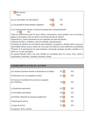 De relación.
Otros.
d) ¿Las actividades son individuales? SI NO
e) ¿Las preguntas tienen puntajes asignados? SI NO
f) ¿El sistema puede calcular y mostrar las puntuaciones automáticamente?
SI NO
Todas las calificaciones para los foros, diarios, cuestionarios y tareas pueden verse en una única
página (y descargarse como un archivo con formato de hoja de cálculo).
Organización y control permanente de los contenidos por parte del docente
Exámenes de falso y verdadero, selección múltiple, emparejamiento.
Se dispone de informes de actividad de cada estudiante, con gráficos y detalles sobre su paso por
cada módulo (último acceso, número de veces que lo ha leído) así como también de una detallada
"historia" de la participación de cada estudiante, incluyendo mensajes enviados, entradas en el
diario, etc, en una sola página
En general Moodle ofrece una serie flexible de actividades para los cursos: foros, diarios,
cuestionarios, materiales, consultas, encuestas y tareas
5) HERRAMIENTAS PARA EL ALUMNO:
a) Consultar al profesor durante el desarrollo de su trabajo: SI NO
b) Interactuar con sus compañeros online: SI NO
d) Conocer el resultado de los ejercicios asignados
por el profesor SI NO
e) Anotaciones personales SI NO
f) Actividades individuales SI NO
g) Portfolio: (Registro de situación académica)? SI NO
h) Descarga de archivo SI NO
i) Carga de archivo SI NO
Navegación fácil y sencilla.
 