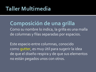 Composición de una grilla Como su nombre lo indica, la grilla es una malla de columnas y filas separadas por espacios. Este espacio entre columnas, conocido como  gutter , es muy útil para sugerir la idea de que el diseño respira y de que sus elementos no están pegados unos con otros. 
