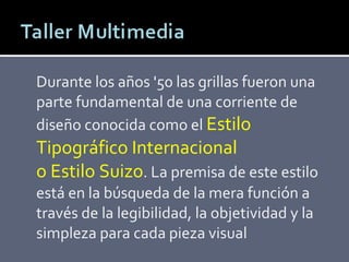 Durante los años '50 las grillas fueron una parte fundamental de una corriente de diseño conocida como el  Estilo Tipográfico Internacional o Estilo Suizo . La premisa de este estilo está en la búsqueda de la mera función a través de la legibilidad, la objetividad y la simpleza para cada pieza visual 