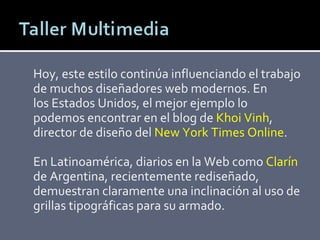 Hoy, este estilo continúa influenciando el trabajo de muchos diseñadores web modernos. En los Estados Unidos, el mejor ejemplo lo podemos encontrar en el blog de  Khoi Vinh , director de diseño del  New York Times Online .  En Latinoamérica, diarios en la Web como  Clarín de Argentina, recientemente rediseñado, demuestran claramente una inclinación al uso de grillas tipográficas para su armado. 