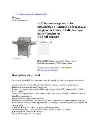 http://astore.amazon.fr/budisantosodi-21
Panier
Détails sur le produit
Grill barbecue à gaz en acier
inoxydable 4 + 1 adapté à l'Espagne, la
Belgique, la France, l'Italie, les Pays-
bas et l'Angleterre
De Broil-master®
Prix: EUR 225,95
Disponibilité: Expédition sous 1 à 2 jours ouvrés
Expédié et vendu par JAGO24online-France
Moyenne des commentaires client:
(10 commentaires clients)
Description du produit
Avec le grill à gaz BBG de broil-master, faire des grillades devient une expérience culinaire!
une cuisson en douceur des aliments grâce à la fermeture du couvercle en aluminium
affichage de la température dans le couvercle
4 brûleurs principaux en acier inoxydable, pour chacun 10.000 BTU (ensemble 40.000 BTU =
env.11,7 KW)
1 brûleur latéral pour la cuisinière de droite 12.000 BTU (= env. 3,5 KW, le couvercle fermé est
utilisable comme support)
support d'objets supplémentaire à gauche
allumage Piezo, les brûleurs peuvent être allumés facilement en tournant le bouton d'allumage
chaque brûleur peut être allumé séparemment, cet allumage selectionnel permet d'économiser du
gaz pour griller
le degré de chaleur des brûleurs peut être réglé séparemment
les grilles pour griller et pour tenir au chaud en émail sont faciles à nettoyer
approprié pour un tournebroche manuel
large place de rangement sous le grill
 