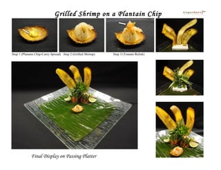 Grilled Shrimp on a Plantain Chip




Step 1 (Plantain Chip-Curry Spread) Step 2 (Grilled Shrimp)   Step 3 (Tomato Relish)




             Final Display on Passing Platter
 