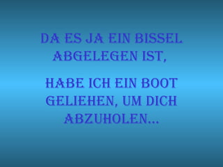 Da es ja ein bissel abgelegen ist,  Habe ich ein boot geliehen, um dich abzuholen… 