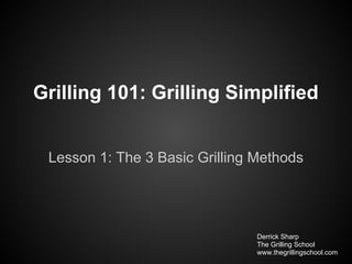 Grilling 101: Grilling Simplified


 Lesson 1: The 3 Basic Grilling Methods




                                Derrick Sharp
                                The Grilling School
                                www.thegrillingschool.com
 