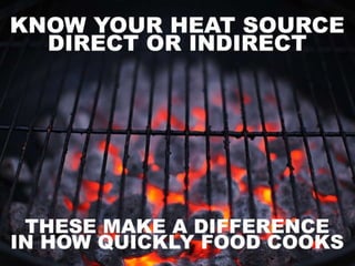 • Know your heat source – Direct or indirect heat.
Direct heat is used for faster cooking, while indirect
heat is used for cooking foods that need to heat up
slower so as not to burn.
 