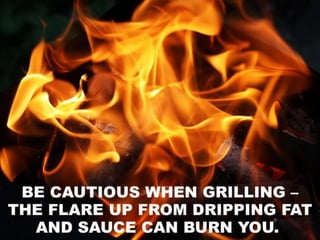 • Be cautious when grilling – the flare up from
dripping fat and sauce can burn you. To be safe,
when a flare up occurs, remove the food from the
coals and cover the grill while the fire dies down.
 
