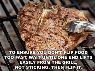 • To ensure you don’t flip food too fast, wait until one
end lifts easily from the grill, not sticking, then flip
it.
 