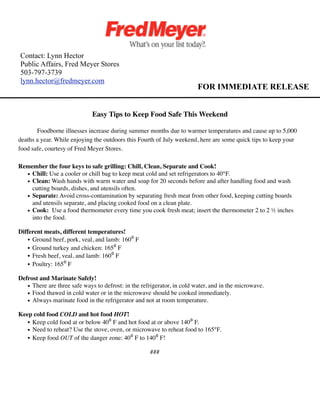 Contact: Lynn Hector
Public Affairs, Fred Meyer Stores
503-797-3739
lynn.hector@fredmeyer.com
                                                                         FOR IMMEDIATE RELEASE


                              Easy Tips to Keep Food Safe This Weekend

       Foodborne illnesses increase during summer months due to warmer temperatures and cause up to 5,000
deaths a year. While enjoying the outdoors this Fourth of July weekend, here are some quick tips to keep your
food safe, courtesy of Fred Meyer Stores.

Remember the four keys to safe grilling: Chill, Clean, Separate and Cook!
  • Chill: Use a cooler or chill bag to keep meat cold and set refrigerators to 40°F.
  • Clean: Wash hands with warm water and soap for 20 seconds before and after handling food and wash
    cutting boards, dishes, and utensils often.
  • Separate: Avoid cross-contamination by separating fresh meat from other food, keeping cutting boards
    and utensils separate, and placing cooked food on a clean plate.
  • Cook: Use a food thermometer every time you cook fresh meat; insert the thermometer 2 to 2 ½ inches
    into the food.

Different meats, different temperatures!
    • Ground beef, pork, veal, and lamb: 160⁰ F
    • Ground turkey and chicken: 165⁰ F
    • Fresh beef, veal, and lamb: 160⁰ F
    • Poultry: 165⁰ F

Defrost and Marinate Safely!
   • There are three safe ways to defrost: in the refrigerator, in cold water, and in the microwave.
   • Food thawed in cold water or in the microwave should be cooked immediately.
   • Always marinate food in the refrigerator and not at room temperature.

Keep cold food COLD and hot food HOT!
   • Keep cold food at or below 40⁰ F and hot food at or above 140⁰ F.
   • Need to reheat? Use the stove, oven, or microwave to reheat food to 165°F.
   • Keep food OUT of the danger zone: 40⁰ F to 140⁰ F!

                                                     ###
 