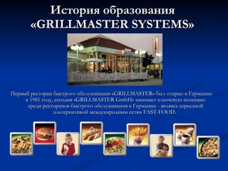 История образования « GRILLMASTER SYSTEMS » Первый ресторан быстрого обслуживания «GRILLMASTER» был открыт в Германии в 1981 году, сегодня «GRILLMASTER  GmbH » занимает ключевую позицию среди ресторанов быстрого обслуживания в Германии - являясь серьезной альтернативой международным сетям F AST - FOOD .  
