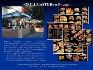 « GRILLMASTER » в России Первый ресторан быстрого обслуживания «GRILLMASTER»  был открыт в Санкт- Петербурге в 1994 году. Это был первый франчайзинговый проект, реализованный в России в индустрии питания. С 1996 года началось развитие сети «GRILLMASTER» в регионах на условиях франчайзинга.  Сегодня франчайзинговые рестораны быстрого обслуживания «GRILLMASTER» успешно работают в Центральном, Северо-Западном, Приволжском, Уральском, Сибирском и Дальневосточном округах. Концепция « GRILLMASTER » - « C емейный ресторан быстрого обслуживания»; Девиз « GRILLMASTER » – «Быстро и со вкусом». 