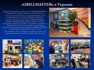 « GRILLMASTER » в Украине Первый франчайзинговый ресторан «GRILLMASTER»  в Украине был открыт в Одессе в августе 2010 года. Это двухэтажный отдельно стоящий ресторан на 120 посадочных мест с детской игровой площадкой.  С первого дня работы, ресторан  « GRILLMASTER »  в Одессе зарекомендовал себя, как один из лучших ресторанов  нашей сети в СНГ, а по уровню технического оснащения и подготовки персонала, он является флагманом и визитной карточкой сети « GRILLMASTER »  на просторах бывшего Советского Союза. Это оценили и жители Одессы, которые изо дня в день отдают предпочтение именно нашей торговой марке. 