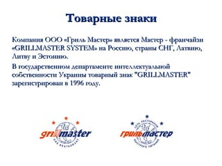 Товарные знаки Компания ООО «Гриль Мастер» является Мастер - франчайзи «GRILLMASTER SYSTEM» на Россию, страны СНГ, Латвию, Литву и Эстонию.  В государственном департаменте интеллектуальной собственности Украины товарный знак "GRILLMASTER" зарегистрирован в 1996 году. 